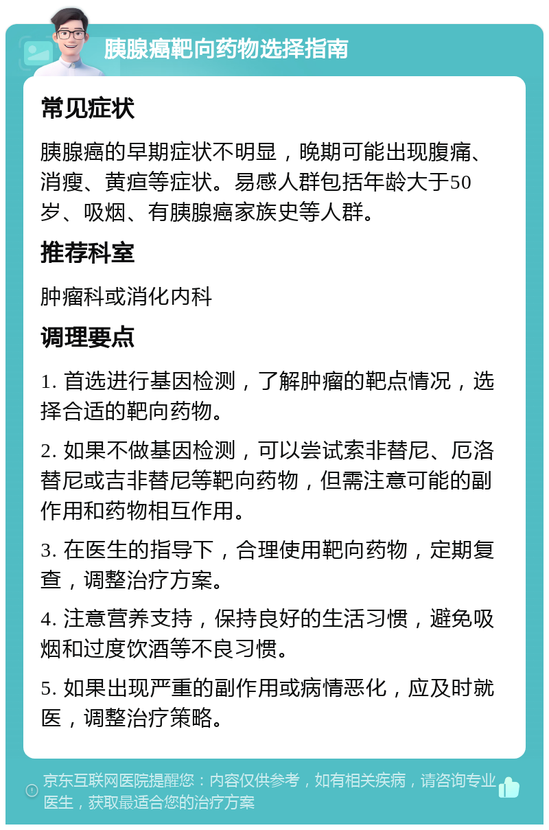 胰腺癌靶向药物选择指南 常见症状 胰腺癌的早期症状不明显，晚期可能出现腹痛、消瘦、黄疸等症状。易感人群包括年龄大于50岁、吸烟、有胰腺癌家族史等人群。 推荐科室 肿瘤科或消化内科 调理要点 1. 首选进行基因检测，了解肿瘤的靶点情况，选择合适的靶向药物。 2. 如果不做基因检测，可以尝试索非替尼、厄洛替尼或吉非替尼等靶向药物，但需注意可能的副作用和药物相互作用。 3. 在医生的指导下，合理使用靶向药物，定期复查，调整治疗方案。 4. 注意营养支持，保持良好的生活习惯，避免吸烟和过度饮酒等不良习惯。 5. 如果出现严重的副作用或病情恶化，应及时就医，调整治疗策略。