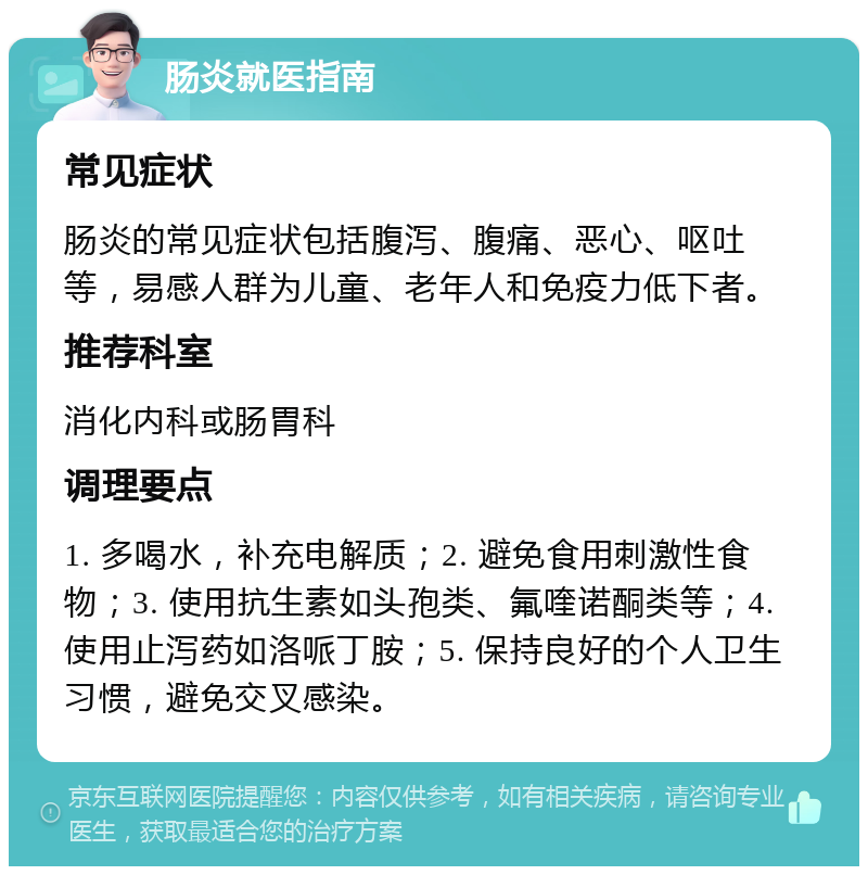 肠炎就医指南 常见症状 肠炎的常见症状包括腹泻、腹痛、恶心、呕吐等，易感人群为儿童、老年人和免疫力低下者。 推荐科室 消化内科或肠胃科 调理要点 1. 多喝水，补充电解质；2. 避免食用刺激性食物；3. 使用抗生素如头孢类、氟喹诺酮类等；4. 使用止泻药如洛哌丁胺；5. 保持良好的个人卫生习惯，避免交叉感染。