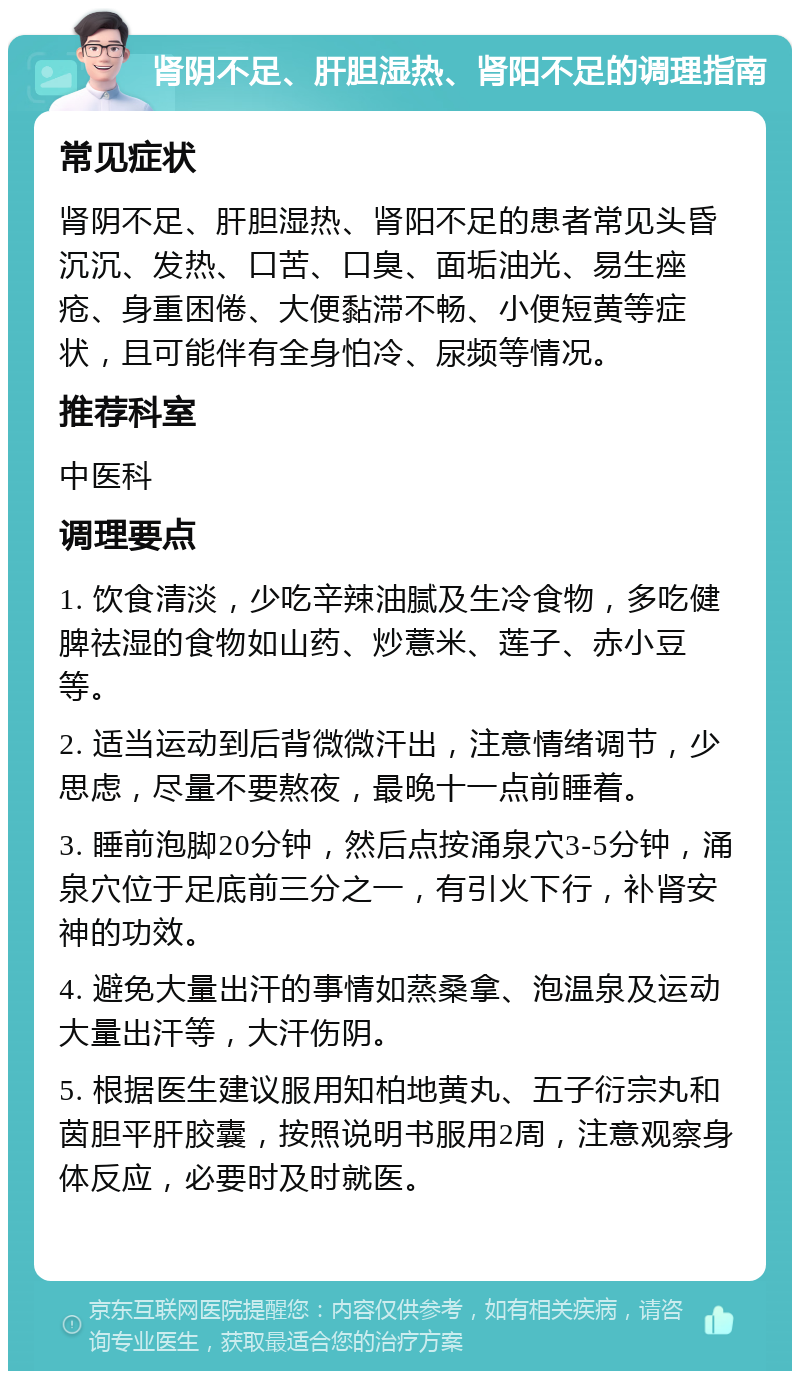 肾阴不足、肝胆湿热、肾阳不足的调理指南 常见症状 肾阴不足、肝胆湿热、肾阳不足的患者常见头昏沉沉、发热、口苦、口臭、面垢油光、易生痤疮、身重困倦、大便黏滞不畅、小便短黄等症状，且可能伴有全身怕冷、尿频等情况。 推荐科室 中医科 调理要点 1. 饮食清淡，少吃辛辣油腻及生冷食物，多吃健脾祛湿的食物如山药、炒薏米、莲子、赤小豆等。 2. 适当运动到后背微微汗出，注意情绪调节，少思虑，尽量不要熬夜，最晚十一点前睡着。 3. 睡前泡脚20分钟，然后点按涌泉穴3-5分钟，涌泉穴位于足底前三分之一，有引火下行，补肾安神的功效。 4. 避免大量出汗的事情如蒸桑拿、泡温泉及运动大量出汗等，大汗伤阴。 5. 根据医生建议服用知柏地黄丸、五子衍宗丸和茵胆平肝胶囊，按照说明书服用2周，注意观察身体反应，必要时及时就医。