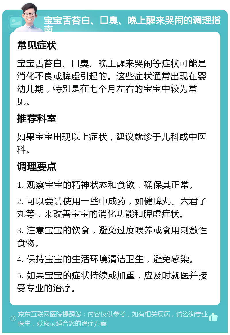 宝宝舌苔白、口臭、晚上醒来哭闹的调理指南 常见症状 宝宝舌苔白、口臭、晚上醒来哭闹等症状可能是消化不良或脾虚引起的。这些症状通常出现在婴幼儿期，特别是在七个月左右的宝宝中较为常见。 推荐科室 如果宝宝出现以上症状，建议就诊于儿科或中医科。 调理要点 1. 观察宝宝的精神状态和食欲，确保其正常。 2. 可以尝试使用一些中成药，如健脾丸、六君子丸等，来改善宝宝的消化功能和脾虚症状。 3. 注意宝宝的饮食，避免过度喂养或食用刺激性食物。 4. 保持宝宝的生活环境清洁卫生，避免感染。 5. 如果宝宝的症状持续或加重，应及时就医并接受专业的治疗。