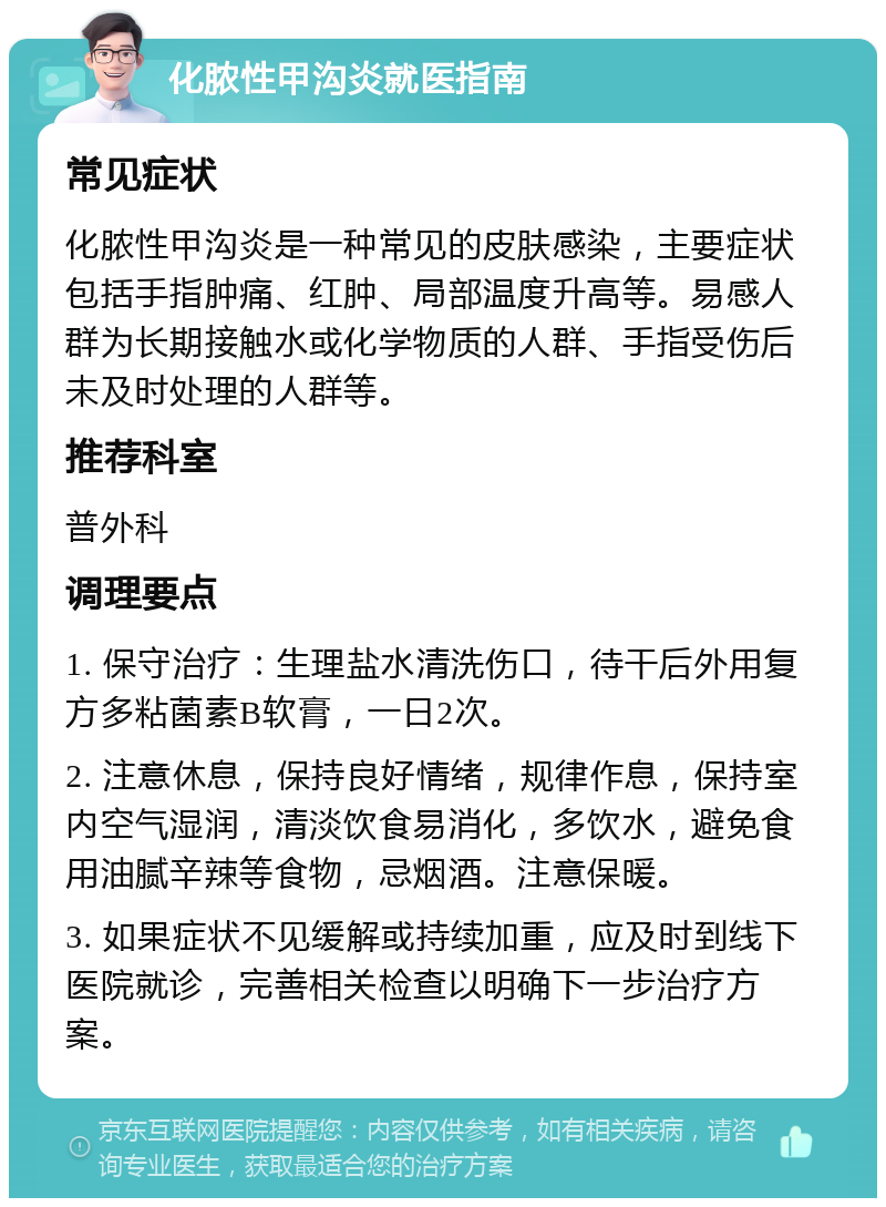 化脓性甲沟炎就医指南 常见症状 化脓性甲沟炎是一种常见的皮肤感染，主要症状包括手指肿痛、红肿、局部温度升高等。易感人群为长期接触水或化学物质的人群、手指受伤后未及时处理的人群等。 推荐科室 普外科 调理要点 1. 保守治疗：生理盐水清洗伤口，待干后外用复方多粘菌素B软膏，一日2次。 2. 注意休息，保持良好情绪，规律作息，保持室内空气湿润，清淡饮食易消化，多饮水，避免食用油腻辛辣等食物，忌烟酒。注意保暖。 3. 如果症状不见缓解或持续加重，应及时到线下医院就诊，完善相关检查以明确下一步治疗方案。