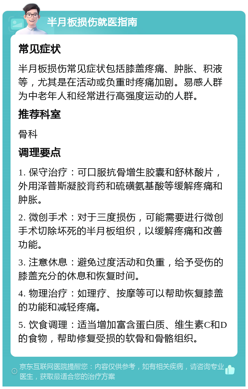 半月板损伤就医指南 常见症状 半月板损伤常见症状包括膝盖疼痛、肿胀、积液等，尤其是在活动或负重时疼痛加剧。易感人群为中老年人和经常进行高强度运动的人群。 推荐科室 骨科 调理要点 1. 保守治疗：可口服抗骨增生胶囊和舒林酸片，外用泽普斯凝胶膏药和硫磺氨基酸等缓解疼痛和肿胀。 2. 微创手术：对于三度损伤，可能需要进行微创手术切除坏死的半月板组织，以缓解疼痛和改善功能。 3. 注意休息：避免过度活动和负重，给予受伤的膝盖充分的休息和恢复时间。 4. 物理治疗：如理疗、按摩等可以帮助恢复膝盖的功能和减轻疼痛。 5. 饮食调理：适当增加富含蛋白质、维生素C和D的食物，帮助修复受损的软骨和骨骼组织。