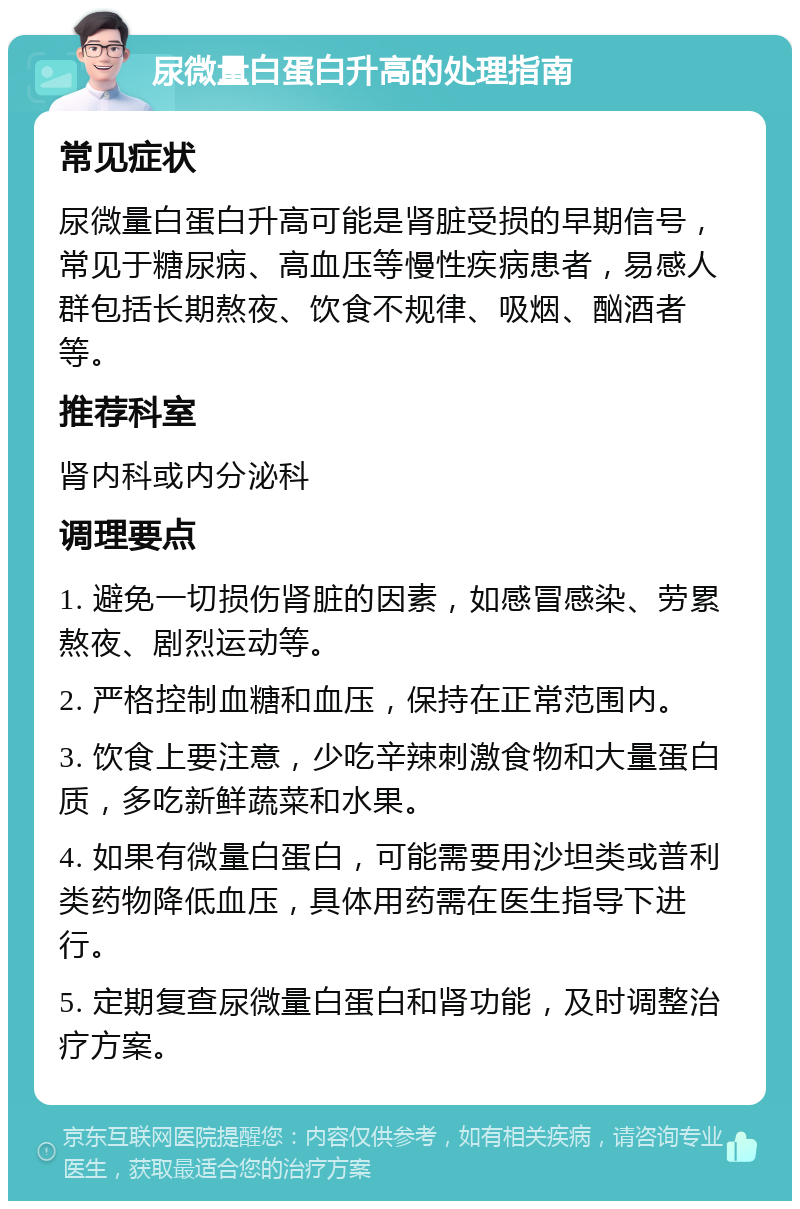 尿微量白蛋白升高的处理指南 常见症状 尿微量白蛋白升高可能是肾脏受损的早期信号，常见于糖尿病、高血压等慢性疾病患者，易感人群包括长期熬夜、饮食不规律、吸烟、酗酒者等。 推荐科室 肾内科或内分泌科 调理要点 1. 避免一切损伤肾脏的因素，如感冒感染、劳累熬夜、剧烈运动等。 2. 严格控制血糖和血压，保持在正常范围内。 3. 饮食上要注意，少吃辛辣刺激食物和大量蛋白质，多吃新鲜蔬菜和水果。 4. 如果有微量白蛋白，可能需要用沙坦类或普利类药物降低血压，具体用药需在医生指导下进行。 5. 定期复查尿微量白蛋白和肾功能，及时调整治疗方案。