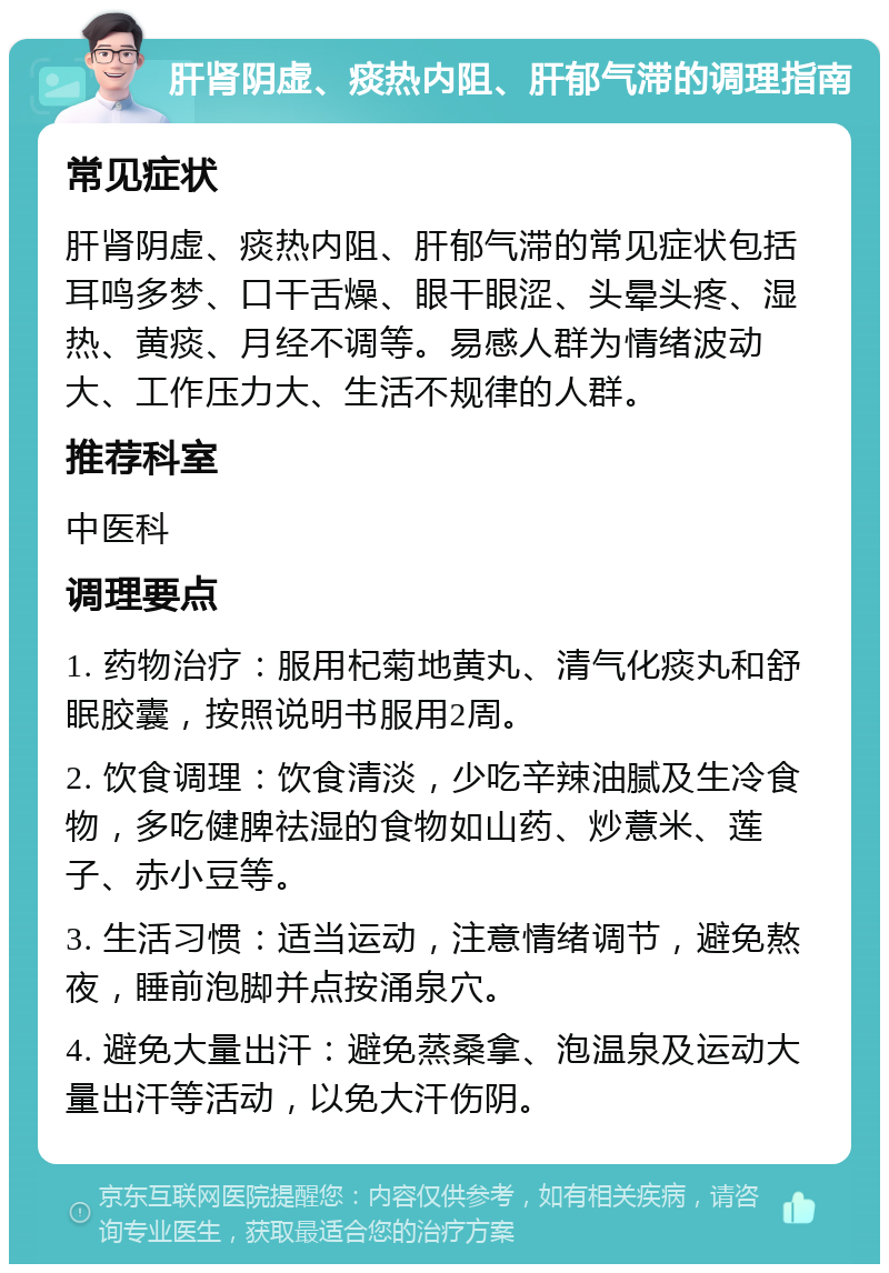 肝肾阴虚、痰热内阻、肝郁气滞的调理指南 常见症状 肝肾阴虚、痰热内阻、肝郁气滞的常见症状包括耳鸣多梦、口干舌燥、眼干眼涩、头晕头疼、湿热、黄痰、月经不调等。易感人群为情绪波动大、工作压力大、生活不规律的人群。 推荐科室 中医科 调理要点 1. 药物治疗：服用杞菊地黄丸、清气化痰丸和舒眠胶囊，按照说明书服用2周。 2. 饮食调理：饮食清淡，少吃辛辣油腻及生冷食物，多吃健脾祛湿的食物如山药、炒薏米、莲子、赤小豆等。 3. 生活习惯：适当运动，注意情绪调节，避免熬夜，睡前泡脚并点按涌泉穴。 4. 避免大量出汗：避免蒸桑拿、泡温泉及运动大量出汗等活动，以免大汗伤阴。