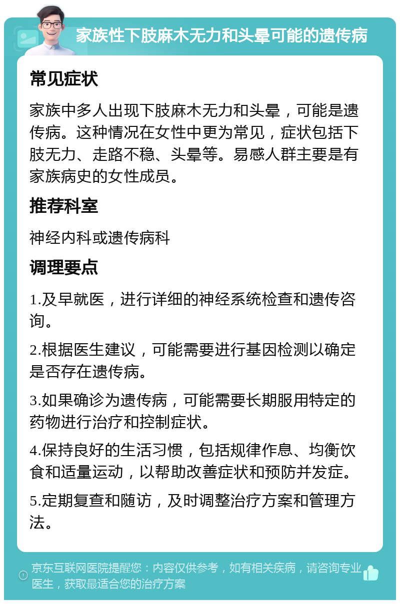 家族性下肢麻木无力和头晕可能的遗传病 常见症状 家族中多人出现下肢麻木无力和头晕，可能是遗传病。这种情况在女性中更为常见，症状包括下肢无力、走路不稳、头晕等。易感人群主要是有家族病史的女性成员。 推荐科室 神经内科或遗传病科 调理要点 1.及早就医，进行详细的神经系统检查和遗传咨询。 2.根据医生建议，可能需要进行基因检测以确定是否存在遗传病。 3.如果确诊为遗传病，可能需要长期服用特定的药物进行治疗和控制症状。 4.保持良好的生活习惯，包括规律作息、均衡饮食和适量运动，以帮助改善症状和预防并发症。 5.定期复查和随访，及时调整治疗方案和管理方法。