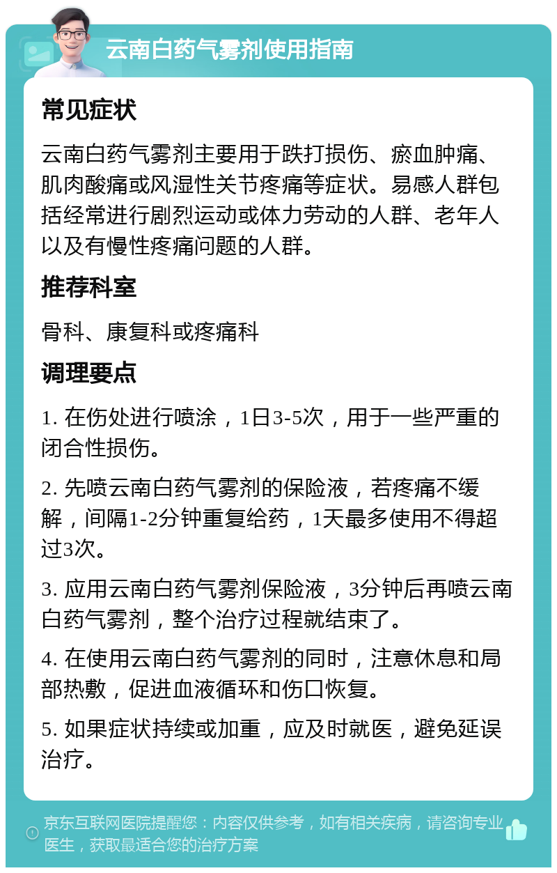 云南白药气雾剂使用指南 常见症状 云南白药气雾剂主要用于跌打损伤、瘀血肿痛、肌肉酸痛或风湿性关节疼痛等症状。易感人群包括经常进行剧烈运动或体力劳动的人群、老年人以及有慢性疼痛问题的人群。 推荐科室 骨科、康复科或疼痛科 调理要点 1. 在伤处进行喷涂，1日3-5次，用于一些严重的闭合性损伤。 2. 先喷云南白药气雾剂的保险液，若疼痛不缓解，间隔1-2分钟重复给药，1天最多使用不得超过3次。 3. 应用云南白药气雾剂保险液，3分钟后再喷云南白药气雾剂，整个治疗过程就结束了。 4. 在使用云南白药气雾剂的同时，注意休息和局部热敷，促进血液循环和伤口恢复。 5. 如果症状持续或加重，应及时就医，避免延误治疗。