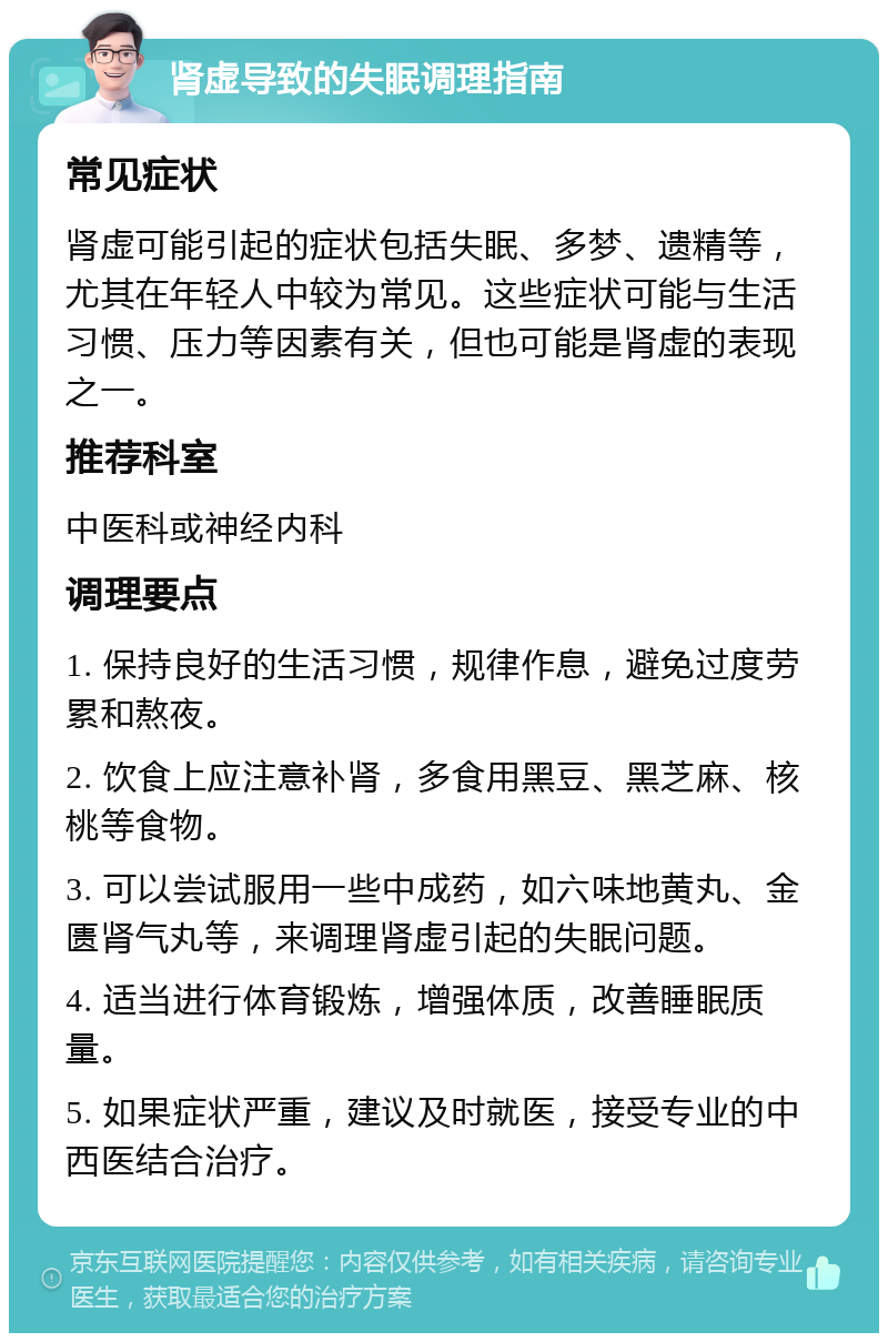 肾虚导致的失眠调理指南 常见症状 肾虚可能引起的症状包括失眠、多梦、遗精等，尤其在年轻人中较为常见。这些症状可能与生活习惯、压力等因素有关，但也可能是肾虚的表现之一。 推荐科室 中医科或神经内科 调理要点 1. 保持良好的生活习惯，规律作息，避免过度劳累和熬夜。 2. 饮食上应注意补肾，多食用黑豆、黑芝麻、核桃等食物。 3. 可以尝试服用一些中成药，如六味地黄丸、金匮肾气丸等，来调理肾虚引起的失眠问题。 4. 适当进行体育锻炼，增强体质，改善睡眠质量。 5. 如果症状严重，建议及时就医，接受专业的中西医结合治疗。