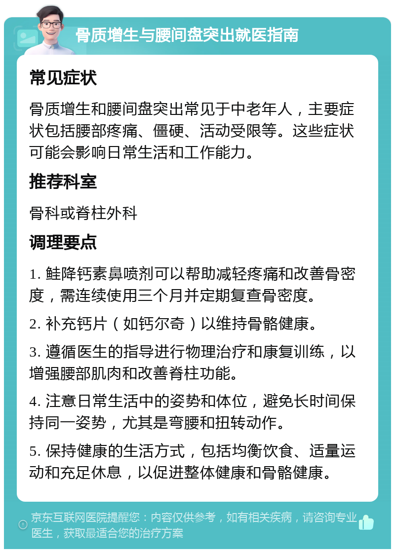 骨质增生与腰间盘突出就医指南 常见症状 骨质增生和腰间盘突出常见于中老年人，主要症状包括腰部疼痛、僵硬、活动受限等。这些症状可能会影响日常生活和工作能力。 推荐科室 骨科或脊柱外科 调理要点 1. 鲑降钙素鼻喷剂可以帮助减轻疼痛和改善骨密度，需连续使用三个月并定期复查骨密度。 2. 补充钙片（如钙尔奇）以维持骨骼健康。 3. 遵循医生的指导进行物理治疗和康复训练，以增强腰部肌肉和改善脊柱功能。 4. 注意日常生活中的姿势和体位，避免长时间保持同一姿势，尤其是弯腰和扭转动作。 5. 保持健康的生活方式，包括均衡饮食、适量运动和充足休息，以促进整体健康和骨骼健康。