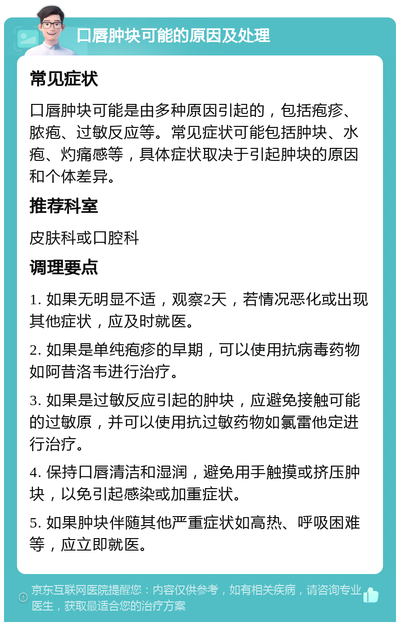 口唇肿块可能的原因及处理 常见症状 口唇肿块可能是由多种原因引起的，包括疱疹、脓疱、过敏反应等。常见症状可能包括肿块、水疱、灼痛感等，具体症状取决于引起肿块的原因和个体差异。 推荐科室 皮肤科或口腔科 调理要点 1. 如果无明显不适，观察2天，若情况恶化或出现其他症状，应及时就医。 2. 如果是单纯疱疹的早期，可以使用抗病毒药物如阿昔洛韦进行治疗。 3. 如果是过敏反应引起的肿块，应避免接触可能的过敏原，并可以使用抗过敏药物如氯雷他定进行治疗。 4. 保持口唇清洁和湿润，避免用手触摸或挤压肿块，以免引起感染或加重症状。 5. 如果肿块伴随其他严重症状如高热、呼吸困难等，应立即就医。