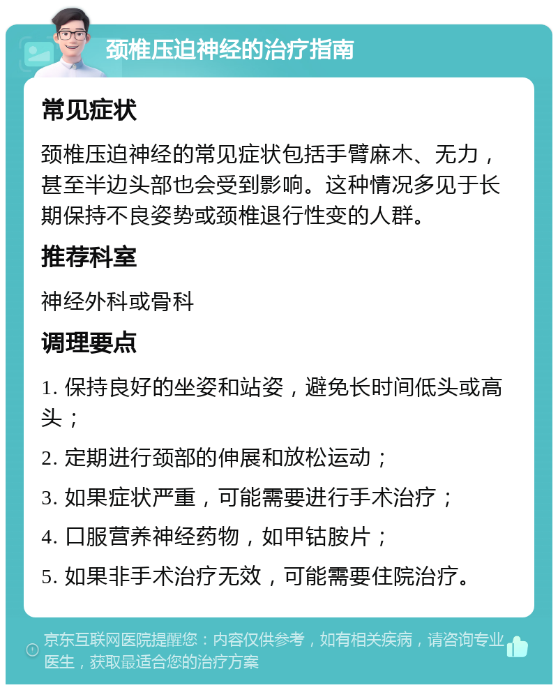 颈椎压迫神经的治疗指南 常见症状 颈椎压迫神经的常见症状包括手臂麻木、无力，甚至半边头部也会受到影响。这种情况多见于长期保持不良姿势或颈椎退行性变的人群。 推荐科室 神经外科或骨科 调理要点 1. 保持良好的坐姿和站姿，避免长时间低头或高头； 2. 定期进行颈部的伸展和放松运动； 3. 如果症状严重，可能需要进行手术治疗； 4. 口服营养神经药物，如甲钴胺片； 5. 如果非手术治疗无效，可能需要住院治疗。