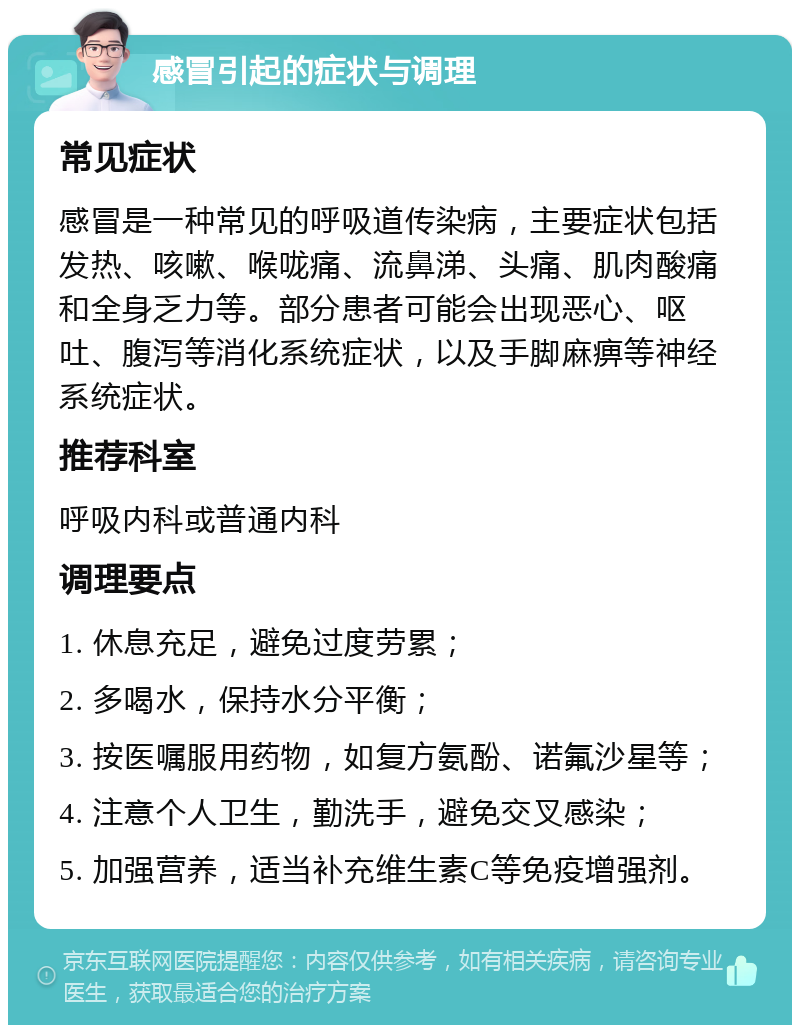 感冒引起的症状与调理 常见症状 感冒是一种常见的呼吸道传染病，主要症状包括发热、咳嗽、喉咙痛、流鼻涕、头痛、肌肉酸痛和全身乏力等。部分患者可能会出现恶心、呕吐、腹泻等消化系统症状，以及手脚麻痹等神经系统症状。 推荐科室 呼吸内科或普通内科 调理要点 1. 休息充足，避免过度劳累； 2. 多喝水，保持水分平衡； 3. 按医嘱服用药物，如复方氨酚、诺氟沙星等； 4. 注意个人卫生，勤洗手，避免交叉感染； 5. 加强营养，适当补充维生素C等免疫增强剂。