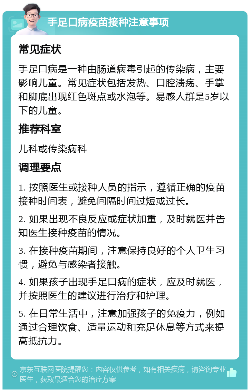 手足口病疫苗接种注意事项 常见症状 手足口病是一种由肠道病毒引起的传染病，主要影响儿童。常见症状包括发热、口腔溃疡、手掌和脚底出现红色斑点或水泡等。易感人群是5岁以下的儿童。 推荐科室 儿科或传染病科 调理要点 1. 按照医生或接种人员的指示，遵循正确的疫苗接种时间表，避免间隔时间过短或过长。 2. 如果出现不良反应或症状加重，及时就医并告知医生接种疫苗的情况。 3. 在接种疫苗期间，注意保持良好的个人卫生习惯，避免与感染者接触。 4. 如果孩子出现手足口病的症状，应及时就医，并按照医生的建议进行治疗和护理。 5. 在日常生活中，注意加强孩子的免疫力，例如通过合理饮食、适量运动和充足休息等方式来提高抵抗力。