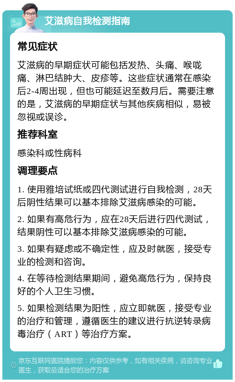 艾滋病自我检测指南 常见症状 艾滋病的早期症状可能包括发热、头痛、喉咙痛、淋巴结肿大、皮疹等。这些症状通常在感染后2-4周出现，但也可能延迟至数月后。需要注意的是，艾滋病的早期症状与其他疾病相似，易被忽视或误诊。 推荐科室 感染科或性病科 调理要点 1. 使用雅培试纸或四代测试进行自我检测，28天后阴性结果可以基本排除艾滋病感染的可能。 2. 如果有高危行为，应在28天后进行四代测试，结果阴性可以基本排除艾滋病感染的可能。 3. 如果有疑虑或不确定性，应及时就医，接受专业的检测和咨询。 4. 在等待检测结果期间，避免高危行为，保持良好的个人卫生习惯。 5. 如果检测结果为阳性，应立即就医，接受专业的治疗和管理，遵循医生的建议进行抗逆转录病毒治疗（ART）等治疗方案。