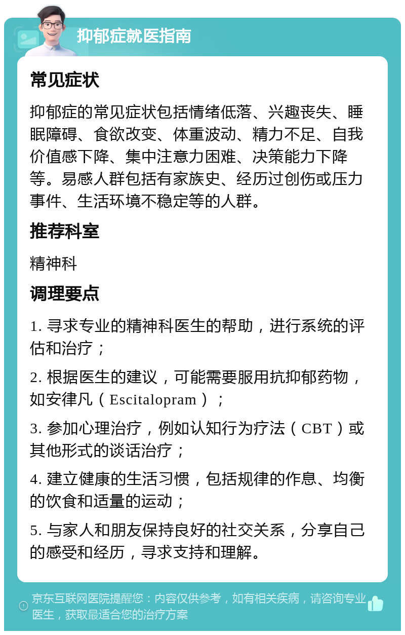 抑郁症就医指南 常见症状 抑郁症的常见症状包括情绪低落、兴趣丧失、睡眠障碍、食欲改变、体重波动、精力不足、自我价值感下降、集中注意力困难、决策能力下降等。易感人群包括有家族史、经历过创伤或压力事件、生活环境不稳定等的人群。 推荐科室 精神科 调理要点 1. 寻求专业的精神科医生的帮助，进行系统的评估和治疗； 2. 根据医生的建议，可能需要服用抗抑郁药物，如安律凡（Escitalopram）； 3. 参加心理治疗，例如认知行为疗法（CBT）或其他形式的谈话治疗； 4. 建立健康的生活习惯，包括规律的作息、均衡的饮食和适量的运动； 5. 与家人和朋友保持良好的社交关系，分享自己的感受和经历，寻求支持和理解。