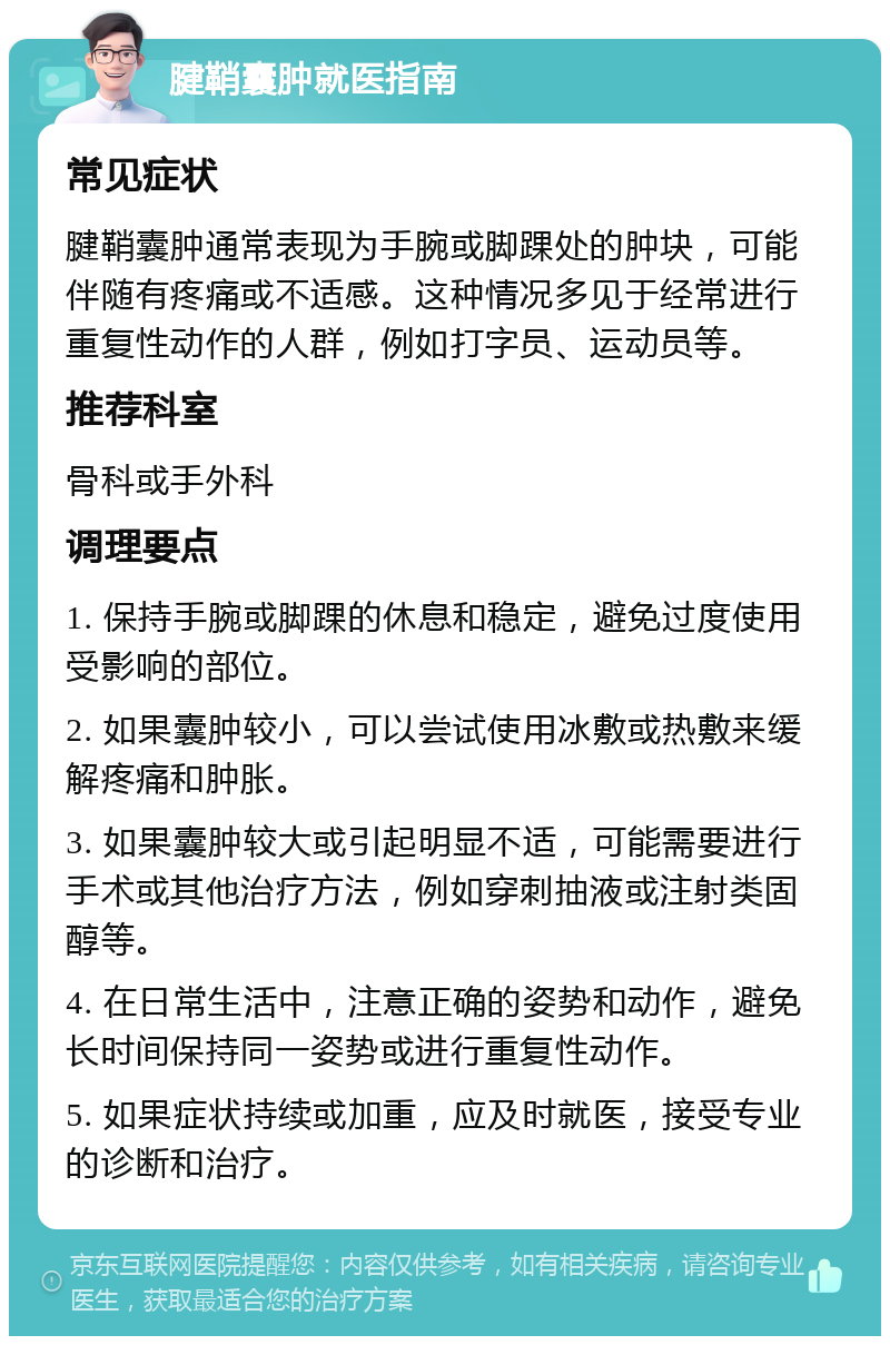 腱鞘囊肿就医指南 常见症状 腱鞘囊肿通常表现为手腕或脚踝处的肿块，可能伴随有疼痛或不适感。这种情况多见于经常进行重复性动作的人群，例如打字员、运动员等。 推荐科室 骨科或手外科 调理要点 1. 保持手腕或脚踝的休息和稳定，避免过度使用受影响的部位。 2. 如果囊肿较小，可以尝试使用冰敷或热敷来缓解疼痛和肿胀。 3. 如果囊肿较大或引起明显不适，可能需要进行手术或其他治疗方法，例如穿刺抽液或注射类固醇等。 4. 在日常生活中，注意正确的姿势和动作，避免长时间保持同一姿势或进行重复性动作。 5. 如果症状持续或加重，应及时就医，接受专业的诊断和治疗。