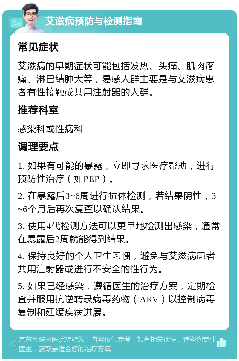 艾滋病预防与检测指南 常见症状 艾滋病的早期症状可能包括发热、头痛、肌肉疼痛、淋巴结肿大等，易感人群主要是与艾滋病患者有性接触或共用注射器的人群。 推荐科室 感染科或性病科 调理要点 1. 如果有可能的暴露，立即寻求医疗帮助，进行预防性治疗（如PEP）。 2. 在暴露后3~6周进行抗体检测，若结果阴性，3~6个月后再次复查以确认结果。 3. 使用4代检测方法可以更早地检测出感染，通常在暴露后2周就能得到结果。 4. 保持良好的个人卫生习惯，避免与艾滋病患者共用注射器或进行不安全的性行为。 5. 如果已经感染，遵循医生的治疗方案，定期检查并服用抗逆转录病毒药物（ARV）以控制病毒复制和延缓疾病进展。