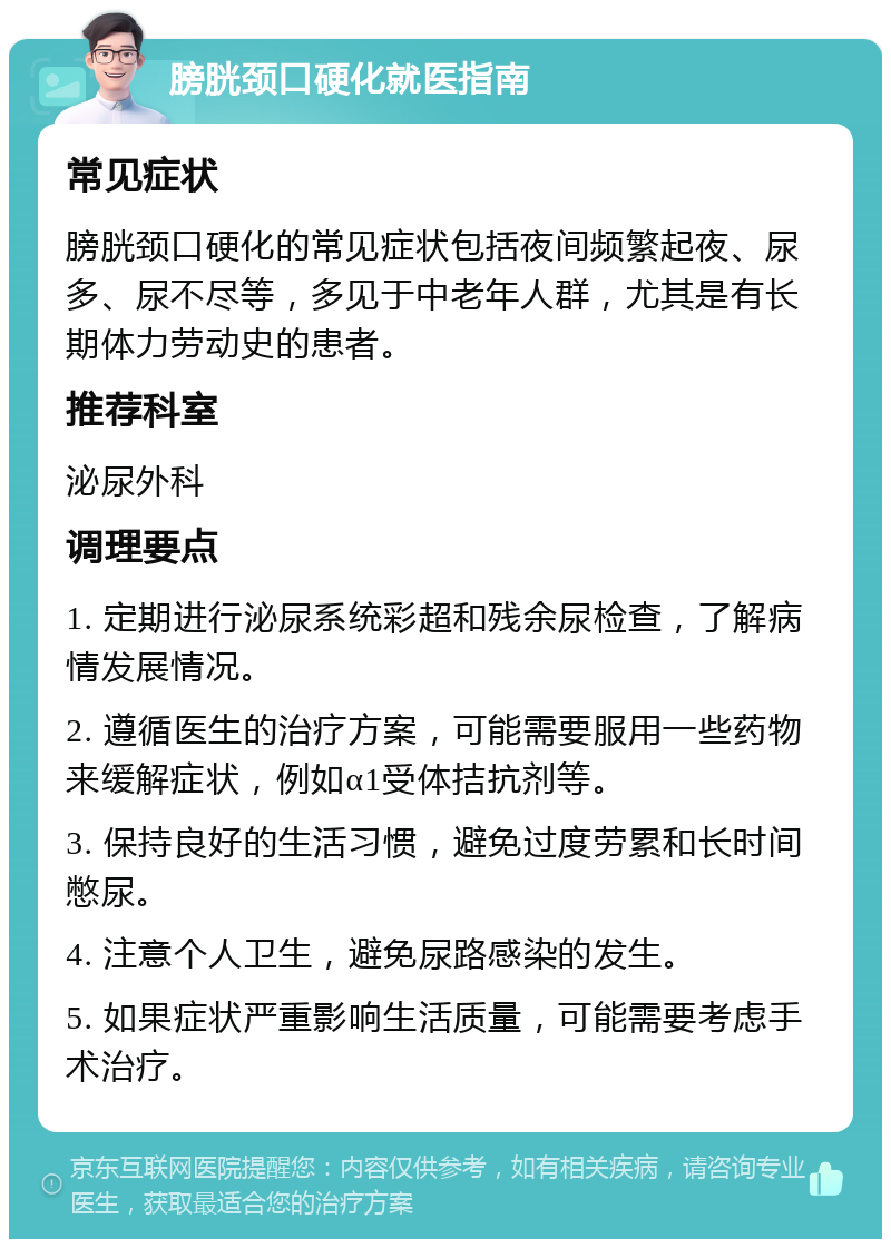 膀胱颈口硬化就医指南 常见症状 膀胱颈口硬化的常见症状包括夜间频繁起夜、尿多、尿不尽等，多见于中老年人群，尤其是有长期体力劳动史的患者。 推荐科室 泌尿外科 调理要点 1. 定期进行泌尿系统彩超和残余尿检查，了解病情发展情况。 2. 遵循医生的治疗方案，可能需要服用一些药物来缓解症状，例如α1受体拮抗剂等。 3. 保持良好的生活习惯，避免过度劳累和长时间憋尿。 4. 注意个人卫生，避免尿路感染的发生。 5. 如果症状严重影响生活质量，可能需要考虑手术治疗。