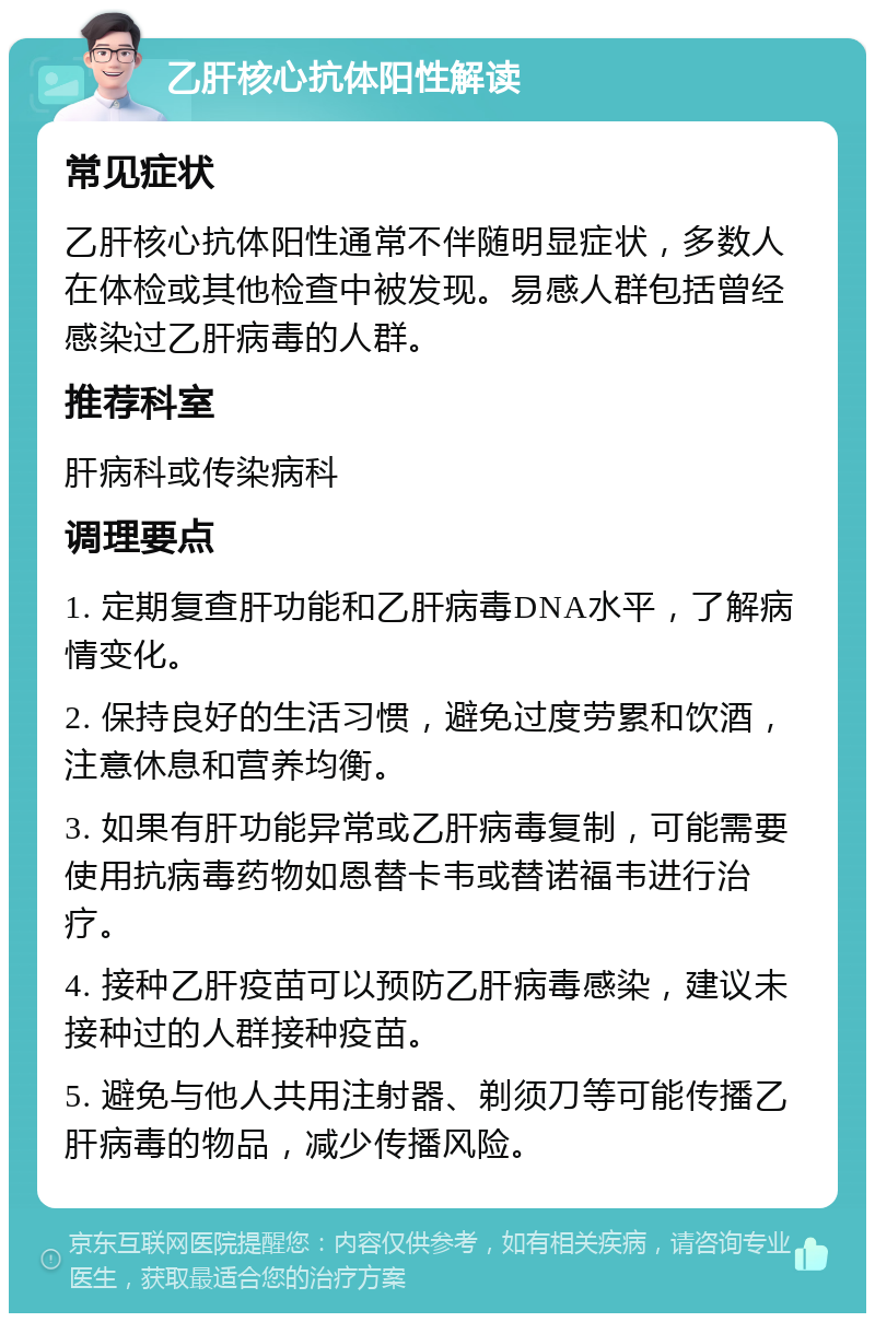 乙肝核心抗体阳性解读 常见症状 乙肝核心抗体阳性通常不伴随明显症状，多数人在体检或其他检查中被发现。易感人群包括曾经感染过乙肝病毒的人群。 推荐科室 肝病科或传染病科 调理要点 1. 定期复查肝功能和乙肝病毒DNA水平，了解病情变化。 2. 保持良好的生活习惯，避免过度劳累和饮酒，注意休息和营养均衡。 3. 如果有肝功能异常或乙肝病毒复制，可能需要使用抗病毒药物如恩替卡韦或替诺福韦进行治疗。 4. 接种乙肝疫苗可以预防乙肝病毒感染，建议未接种过的人群接种疫苗。 5. 避免与他人共用注射器、剃须刀等可能传播乙肝病毒的物品，减少传播风险。