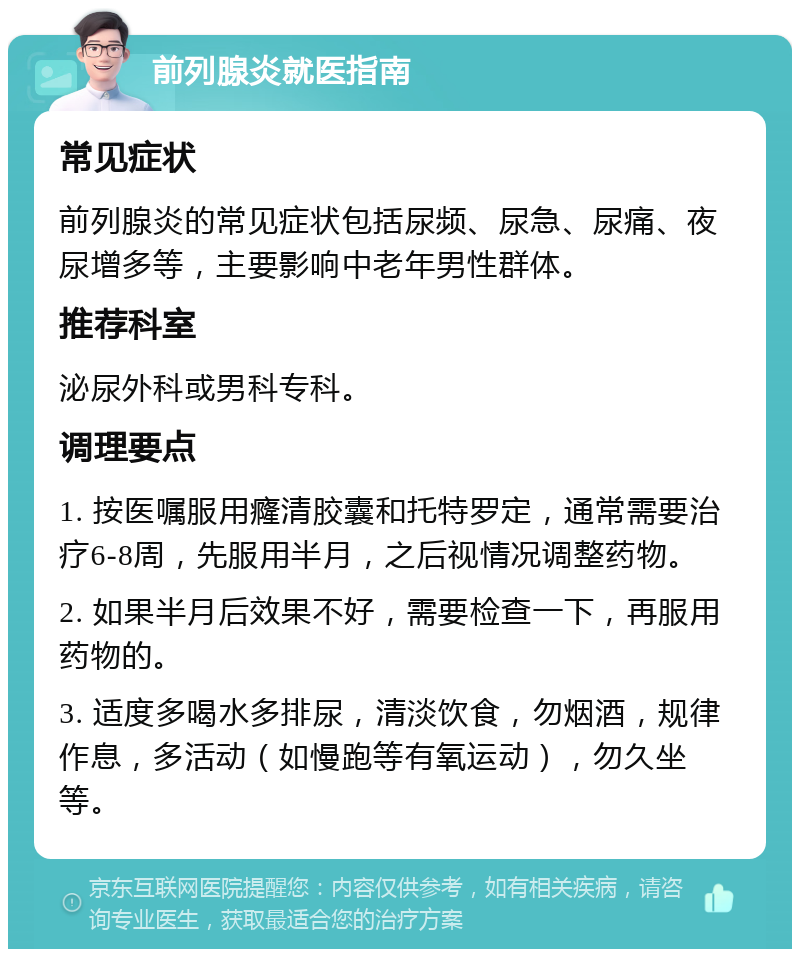 前列腺炎就医指南 常见症状 前列腺炎的常见症状包括尿频、尿急、尿痛、夜尿增多等，主要影响中老年男性群体。 推荐科室 泌尿外科或男科专科。 调理要点 1. 按医嘱服用癃清胶囊和托特罗定，通常需要治疗6-8周，先服用半月，之后视情况调整药物。 2. 如果半月后效果不好，需要检查一下，再服用药物的。 3. 适度多喝水多排尿，清淡饮食，勿烟酒，规律作息，多活动（如慢跑等有氧运动），勿久坐等。