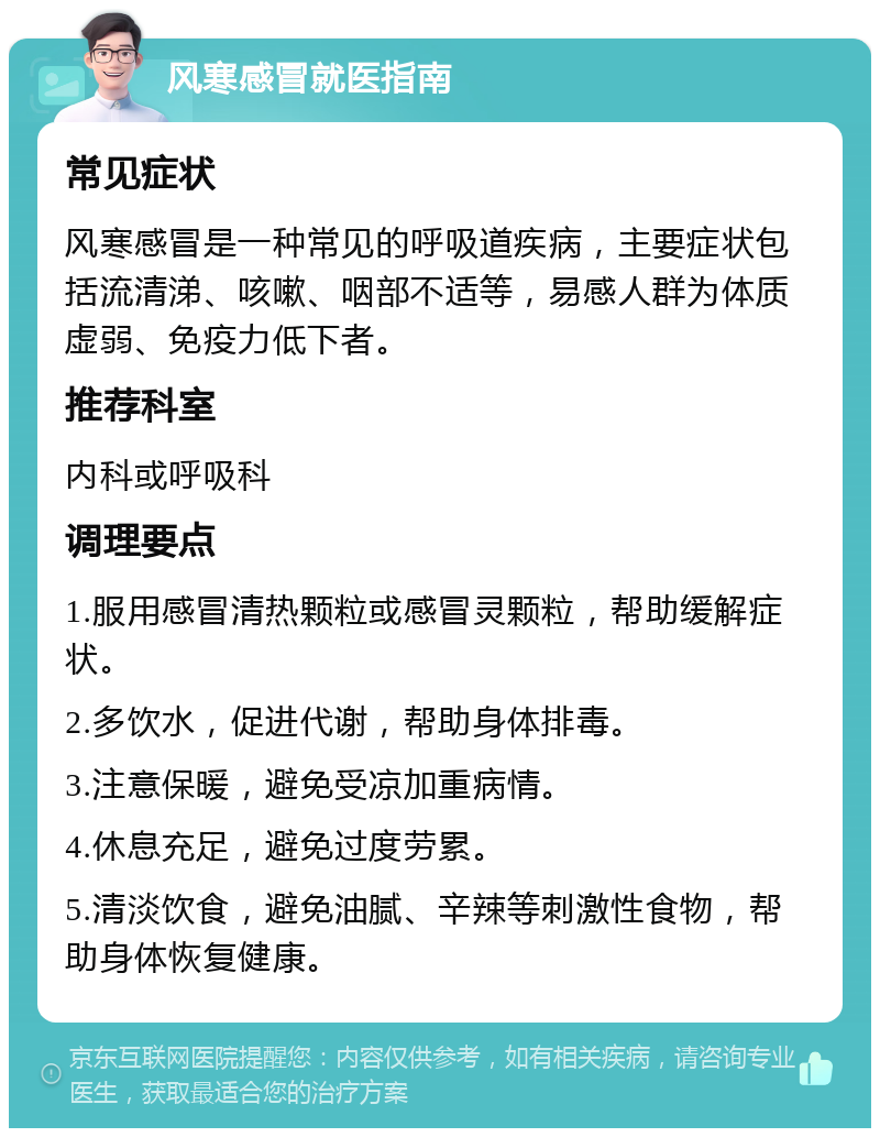 风寒感冒就医指南 常见症状 风寒感冒是一种常见的呼吸道疾病，主要症状包括流清涕、咳嗽、咽部不适等，易感人群为体质虚弱、免疫力低下者。 推荐科室 内科或呼吸科 调理要点 1.服用感冒清热颗粒或感冒灵颗粒，帮助缓解症状。 2.多饮水，促进代谢，帮助身体排毒。 3.注意保暖，避免受凉加重病情。 4.休息充足，避免过度劳累。 5.清淡饮食，避免油腻、辛辣等刺激性食物，帮助身体恢复健康。