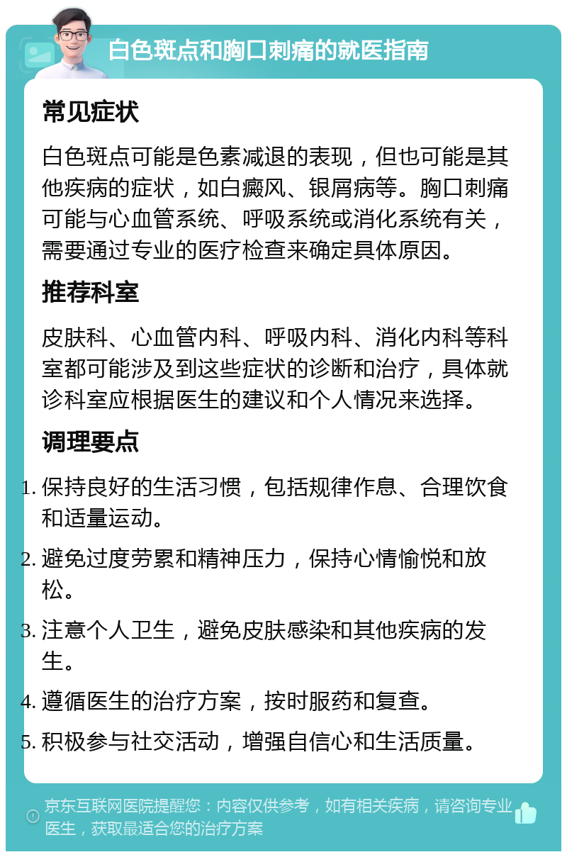 白色斑点和胸口刺痛的就医指南 常见症状 白色斑点可能是色素减退的表现，但也可能是其他疾病的症状，如白癜风、银屑病等。胸口刺痛可能与心血管系统、呼吸系统或消化系统有关，需要通过专业的医疗检查来确定具体原因。 推荐科室 皮肤科、心血管内科、呼吸内科、消化内科等科室都可能涉及到这些症状的诊断和治疗，具体就诊科室应根据医生的建议和个人情况来选择。 调理要点 保持良好的生活习惯，包括规律作息、合理饮食和适量运动。 避免过度劳累和精神压力，保持心情愉悦和放松。 注意个人卫生，避免皮肤感染和其他疾病的发生。 遵循医生的治疗方案，按时服药和复查。 积极参与社交活动，增强自信心和生活质量。