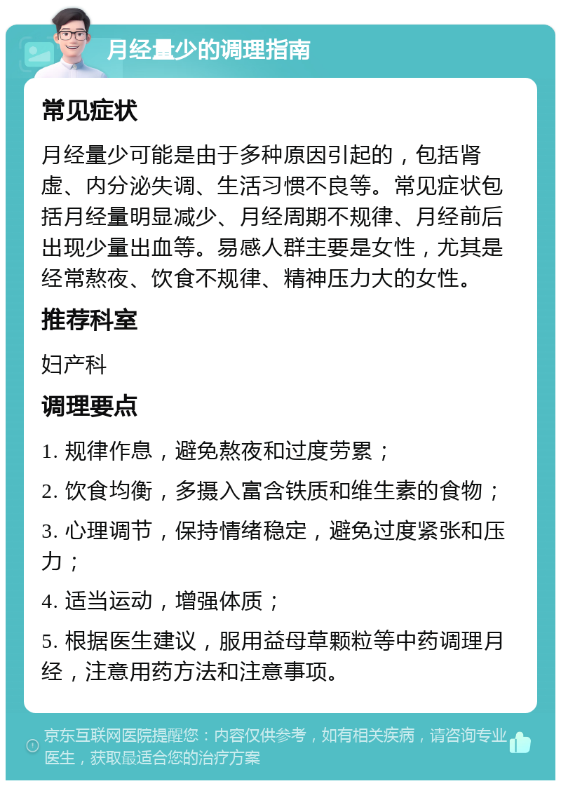 月经量少的调理指南 常见症状 月经量少可能是由于多种原因引起的，包括肾虚、内分泌失调、生活习惯不良等。常见症状包括月经量明显减少、月经周期不规律、月经前后出现少量出血等。易感人群主要是女性，尤其是经常熬夜、饮食不规律、精神压力大的女性。 推荐科室 妇产科 调理要点 1. 规律作息，避免熬夜和过度劳累； 2. 饮食均衡，多摄入富含铁质和维生素的食物； 3. 心理调节，保持情绪稳定，避免过度紧张和压力； 4. 适当运动，增强体质； 5. 根据医生建议，服用益母草颗粒等中药调理月经，注意用药方法和注意事项。