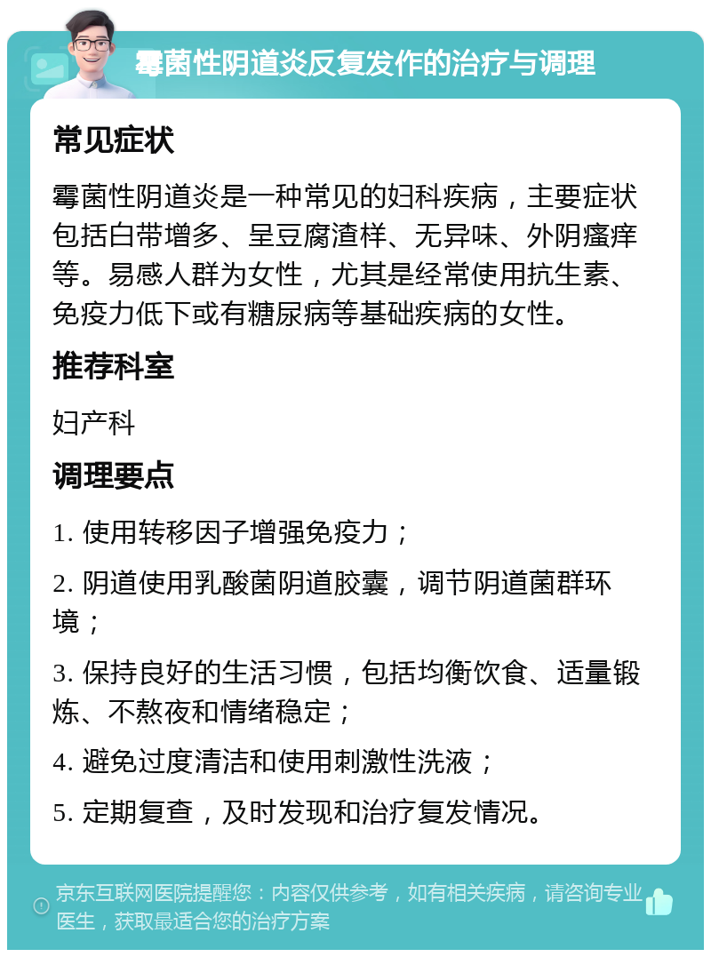 霉菌性阴道炎反复发作的治疗与调理 常见症状 霉菌性阴道炎是一种常见的妇科疾病，主要症状包括白带增多、呈豆腐渣样、无异味、外阴瘙痒等。易感人群为女性，尤其是经常使用抗生素、免疫力低下或有糖尿病等基础疾病的女性。 推荐科室 妇产科 调理要点 1. 使用转移因子增强免疫力； 2. 阴道使用乳酸菌阴道胶囊，调节阴道菌群环境； 3. 保持良好的生活习惯，包括均衡饮食、适量锻炼、不熬夜和情绪稳定； 4. 避免过度清洁和使用刺激性洗液； 5. 定期复查，及时发现和治疗复发情况。