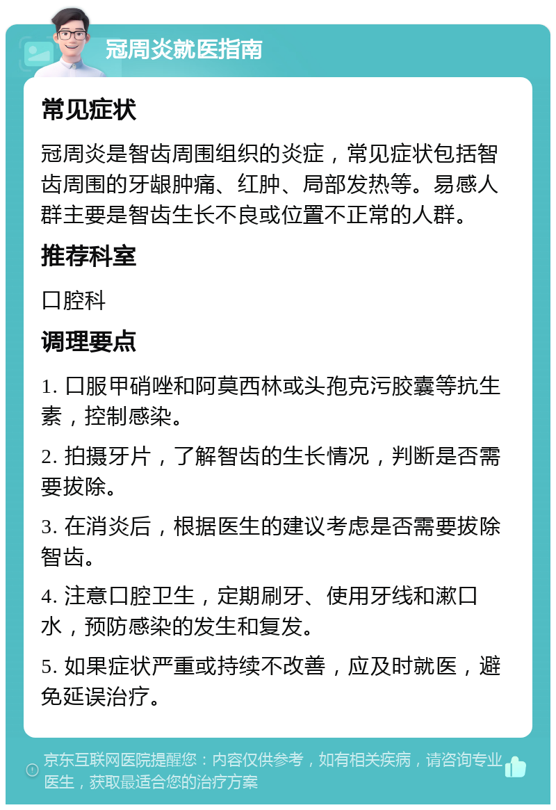 冠周炎就医指南 常见症状 冠周炎是智齿周围组织的炎症，常见症状包括智齿周围的牙龈肿痛、红肿、局部发热等。易感人群主要是智齿生长不良或位置不正常的人群。 推荐科室 口腔科 调理要点 1. 口服甲硝唑和阿莫西林或头孢克污胶囊等抗生素，控制感染。 2. 拍摄牙片，了解智齿的生长情况，判断是否需要拔除。 3. 在消炎后，根据医生的建议考虑是否需要拔除智齿。 4. 注意口腔卫生，定期刷牙、使用牙线和漱口水，预防感染的发生和复发。 5. 如果症状严重或持续不改善，应及时就医，避免延误治疗。