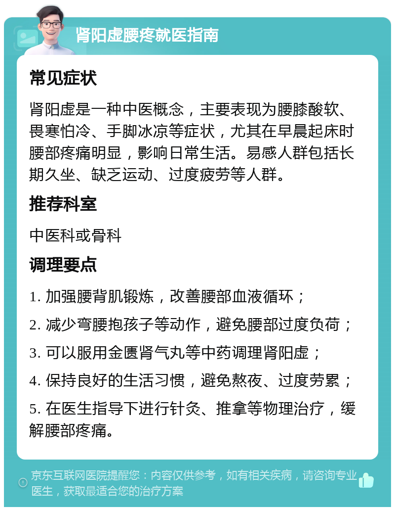 肾阳虚腰疼就医指南 常见症状 肾阳虚是一种中医概念，主要表现为腰膝酸软、畏寒怕冷、手脚冰凉等症状，尤其在早晨起床时腰部疼痛明显，影响日常生活。易感人群包括长期久坐、缺乏运动、过度疲劳等人群。 推荐科室 中医科或骨科 调理要点 1. 加强腰背肌锻炼，改善腰部血液循环； 2. 减少弯腰抱孩子等动作，避免腰部过度负荷； 3. 可以服用金匮肾气丸等中药调理肾阳虚； 4. 保持良好的生活习惯，避免熬夜、过度劳累； 5. 在医生指导下进行针灸、推拿等物理治疗，缓解腰部疼痛。