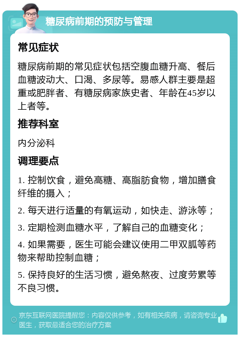 糖尿病前期的预防与管理 常见症状 糖尿病前期的常见症状包括空腹血糖升高、餐后血糖波动大、口渴、多尿等。易感人群主要是超重或肥胖者、有糖尿病家族史者、年龄在45岁以上者等。 推荐科室 内分泌科 调理要点 1. 控制饮食，避免高糖、高脂肪食物，增加膳食纤维的摄入； 2. 每天进行适量的有氧运动，如快走、游泳等； 3. 定期检测血糖水平，了解自己的血糖变化； 4. 如果需要，医生可能会建议使用二甲双胍等药物来帮助控制血糖； 5. 保持良好的生活习惯，避免熬夜、过度劳累等不良习惯。