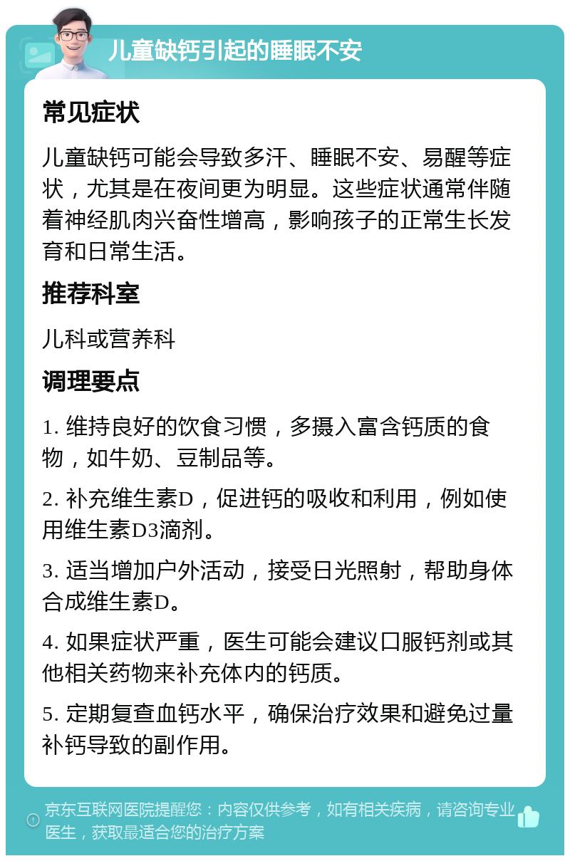 儿童缺钙引起的睡眠不安 常见症状 儿童缺钙可能会导致多汗、睡眠不安、易醒等症状，尤其是在夜间更为明显。这些症状通常伴随着神经肌肉兴奋性增高，影响孩子的正常生长发育和日常生活。 推荐科室 儿科或营养科 调理要点 1. 维持良好的饮食习惯，多摄入富含钙质的食物，如牛奶、豆制品等。 2. 补充维生素D，促进钙的吸收和利用，例如使用维生素D3滴剂。 3. 适当增加户外活动，接受日光照射，帮助身体合成维生素D。 4. 如果症状严重，医生可能会建议口服钙剂或其他相关药物来补充体内的钙质。 5. 定期复查血钙水平，确保治疗效果和避免过量补钙导致的副作用。