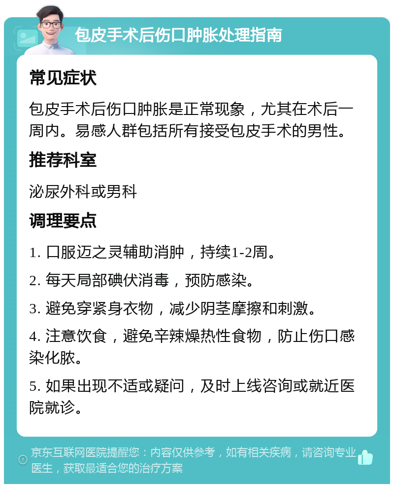 包皮手术后伤口肿胀处理指南 常见症状 包皮手术后伤口肿胀是正常现象，尤其在术后一周内。易感人群包括所有接受包皮手术的男性。 推荐科室 泌尿外科或男科 调理要点 1. 口服迈之灵辅助消肿，持续1-2周。 2. 每天局部碘伏消毒，预防感染。 3. 避免穿紧身衣物，减少阴茎摩擦和刺激。 4. 注意饮食，避免辛辣燥热性食物，防止伤口感染化脓。 5. 如果出现不适或疑问，及时上线咨询或就近医院就诊。