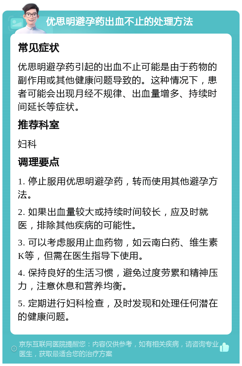 优思明避孕药出血不止的处理方法 常见症状 优思明避孕药引起的出血不止可能是由于药物的副作用或其他健康问题导致的。这种情况下，患者可能会出现月经不规律、出血量增多、持续时间延长等症状。 推荐科室 妇科 调理要点 1. 停止服用优思明避孕药，转而使用其他避孕方法。 2. 如果出血量较大或持续时间较长，应及时就医，排除其他疾病的可能性。 3. 可以考虑服用止血药物，如云南白药、维生素K等，但需在医生指导下使用。 4. 保持良好的生活习惯，避免过度劳累和精神压力，注意休息和营养均衡。 5. 定期进行妇科检查，及时发现和处理任何潜在的健康问题。