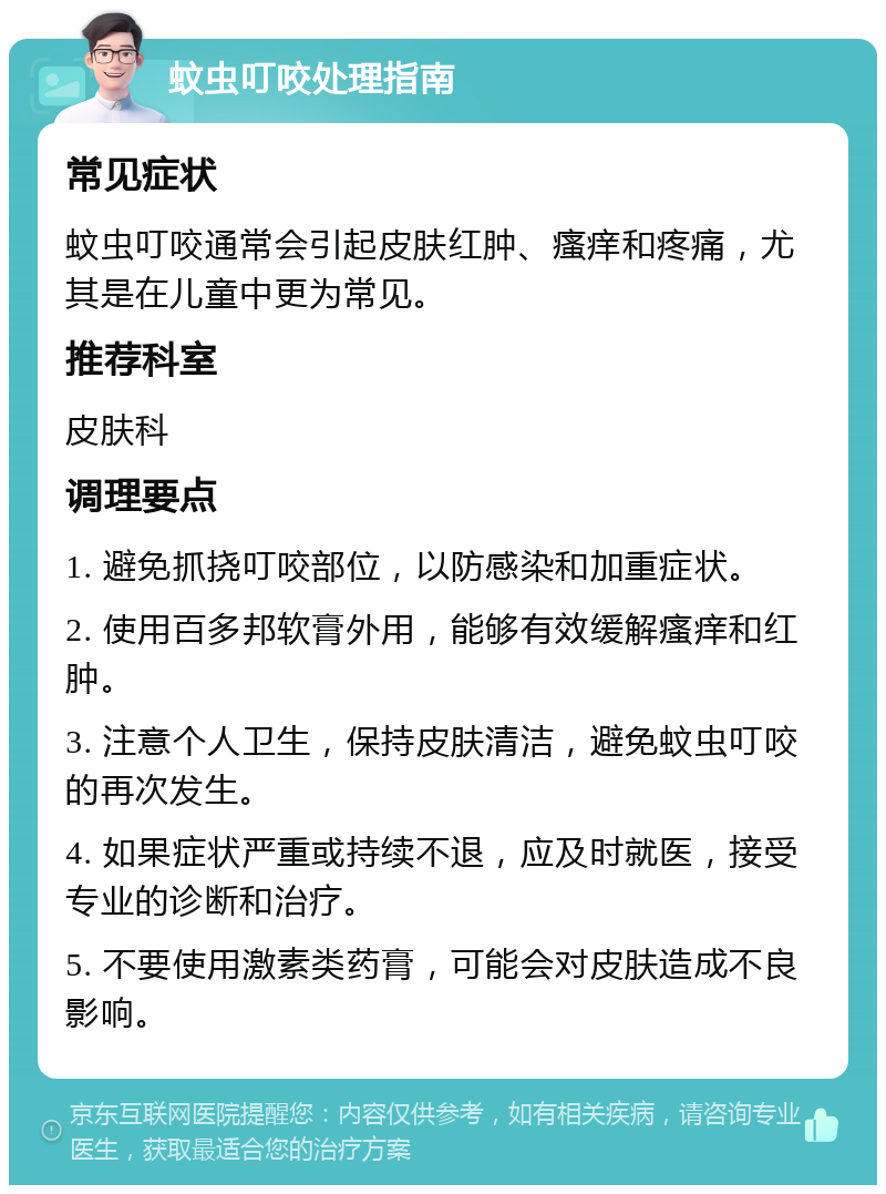 蚊虫叮咬处理指南 常见症状 蚊虫叮咬通常会引起皮肤红肿、瘙痒和疼痛，尤其是在儿童中更为常见。 推荐科室 皮肤科 调理要点 1. 避免抓挠叮咬部位，以防感染和加重症状。 2. 使用百多邦软膏外用，能够有效缓解瘙痒和红肿。 3. 注意个人卫生，保持皮肤清洁，避免蚊虫叮咬的再次发生。 4. 如果症状严重或持续不退，应及时就医，接受专业的诊断和治疗。 5. 不要使用激素类药膏，可能会对皮肤造成不良影响。