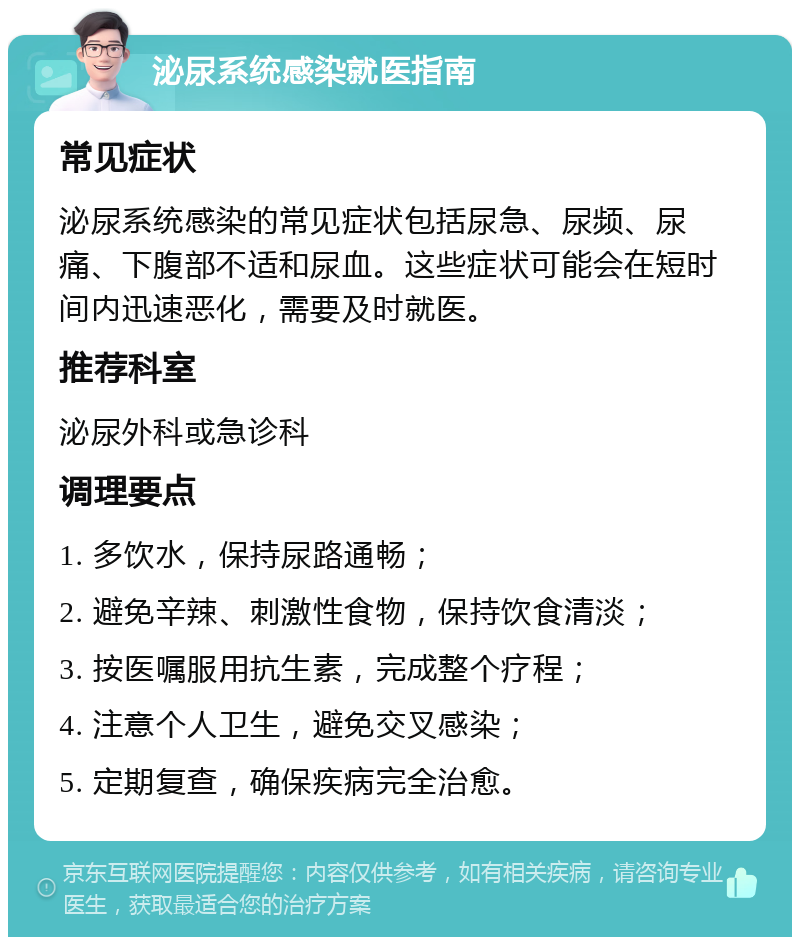 泌尿系统感染就医指南 常见症状 泌尿系统感染的常见症状包括尿急、尿频、尿痛、下腹部不适和尿血。这些症状可能会在短时间内迅速恶化，需要及时就医。 推荐科室 泌尿外科或急诊科 调理要点 1. 多饮水，保持尿路通畅； 2. 避免辛辣、刺激性食物，保持饮食清淡； 3. 按医嘱服用抗生素，完成整个疗程； 4. 注意个人卫生，避免交叉感染； 5. 定期复查，确保疾病完全治愈。