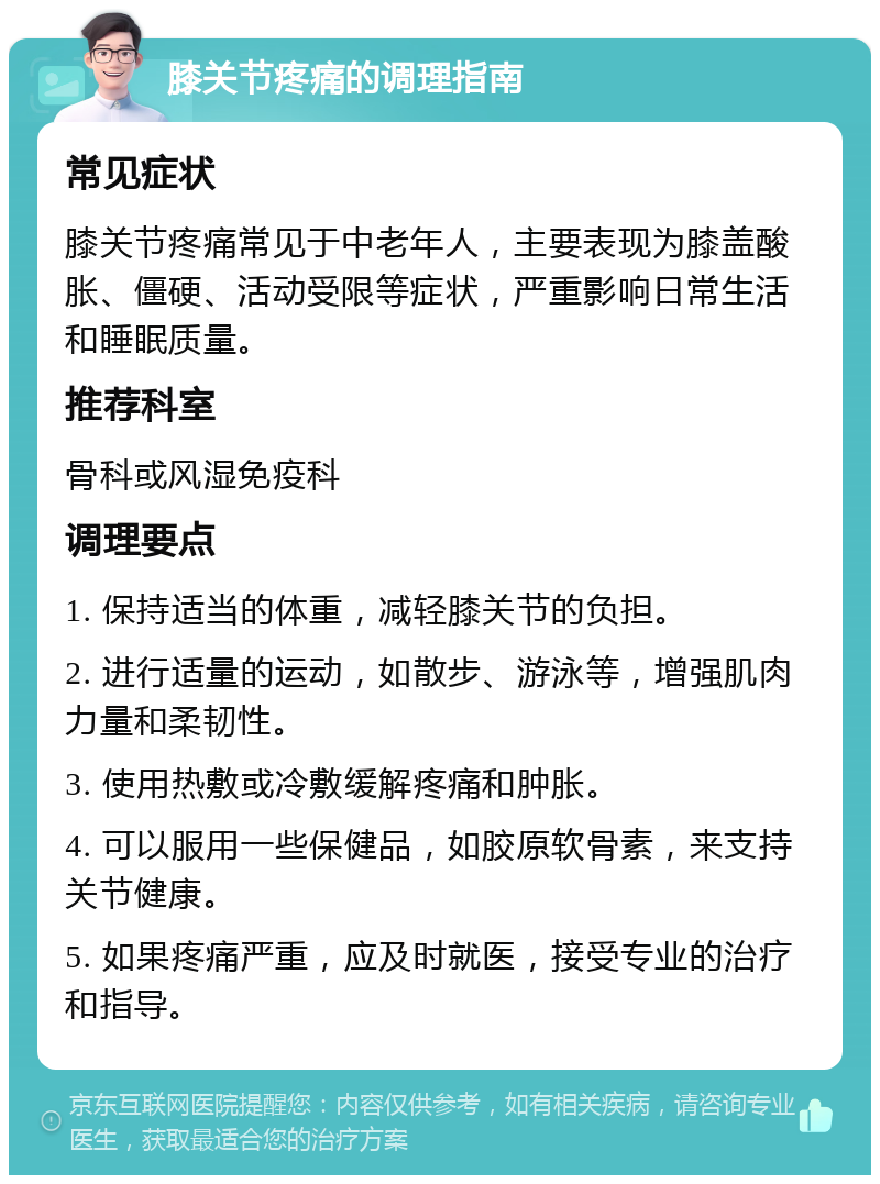 膝关节疼痛的调理指南 常见症状 膝关节疼痛常见于中老年人，主要表现为膝盖酸胀、僵硬、活动受限等症状，严重影响日常生活和睡眠质量。 推荐科室 骨科或风湿免疫科 调理要点 1. 保持适当的体重，减轻膝关节的负担。 2. 进行适量的运动，如散步、游泳等，增强肌肉力量和柔韧性。 3. 使用热敷或冷敷缓解疼痛和肿胀。 4. 可以服用一些保健品，如胶原软骨素，来支持关节健康。 5. 如果疼痛严重，应及时就医，接受专业的治疗和指导。