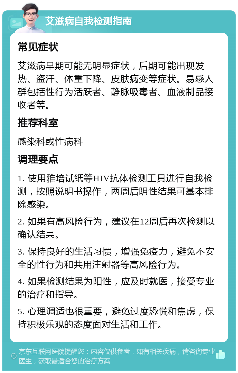 艾滋病自我检测指南 常见症状 艾滋病早期可能无明显症状，后期可能出现发热、盗汗、体重下降、皮肤病变等症状。易感人群包括性行为活跃者、静脉吸毒者、血液制品接收者等。 推荐科室 感染科或性病科 调理要点 1. 使用雅培试纸等HIV抗体检测工具进行自我检测，按照说明书操作，两周后阴性结果可基本排除感染。 2. 如果有高风险行为，建议在12周后再次检测以确认结果。 3. 保持良好的生活习惯，增强免疫力，避免不安全的性行为和共用注射器等高风险行为。 4. 如果检测结果为阳性，应及时就医，接受专业的治疗和指导。 5. 心理调适也很重要，避免过度恐慌和焦虑，保持积极乐观的态度面对生活和工作。