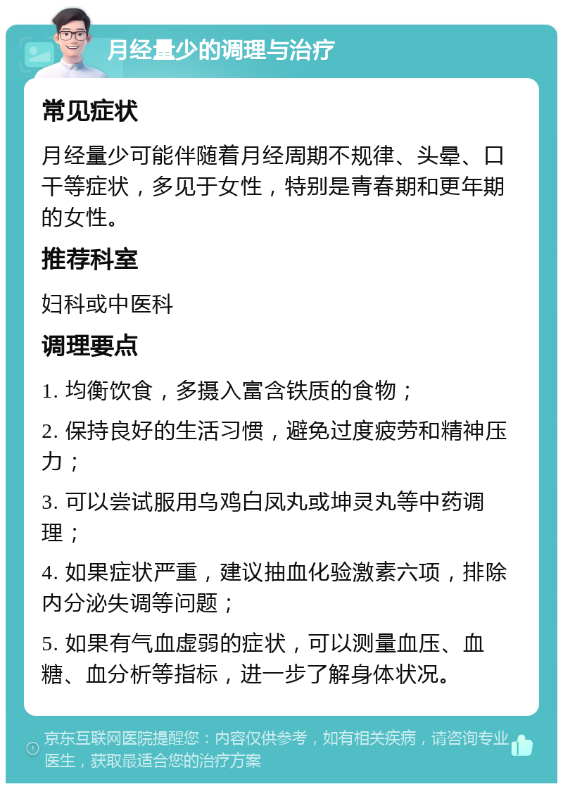 月经量少的调理与治疗 常见症状 月经量少可能伴随着月经周期不规律、头晕、口干等症状，多见于女性，特别是青春期和更年期的女性。 推荐科室 妇科或中医科 调理要点 1. 均衡饮食，多摄入富含铁质的食物； 2. 保持良好的生活习惯，避免过度疲劳和精神压力； 3. 可以尝试服用乌鸡白凤丸或坤灵丸等中药调理； 4. 如果症状严重，建议抽血化验激素六项，排除内分泌失调等问题； 5. 如果有气血虚弱的症状，可以测量血压、血糖、血分析等指标，进一步了解身体状况。