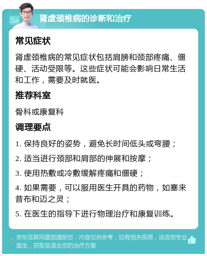 肾虚颈椎病的诊断和治疗 常见症状 肾虚颈椎病的常见症状包括肩膀和颈部疼痛、僵硬、活动受限等。这些症状可能会影响日常生活和工作，需要及时就医。 推荐科室 骨科或康复科 调理要点 1. 保持良好的姿势，避免长时间低头或弯腰； 2. 适当进行颈部和肩部的伸展和按摩； 3. 使用热敷或冷敷缓解疼痛和僵硬； 4. 如果需要，可以服用医生开具的药物，如塞来昔布和迈之灵； 5. 在医生的指导下进行物理治疗和康复训练。