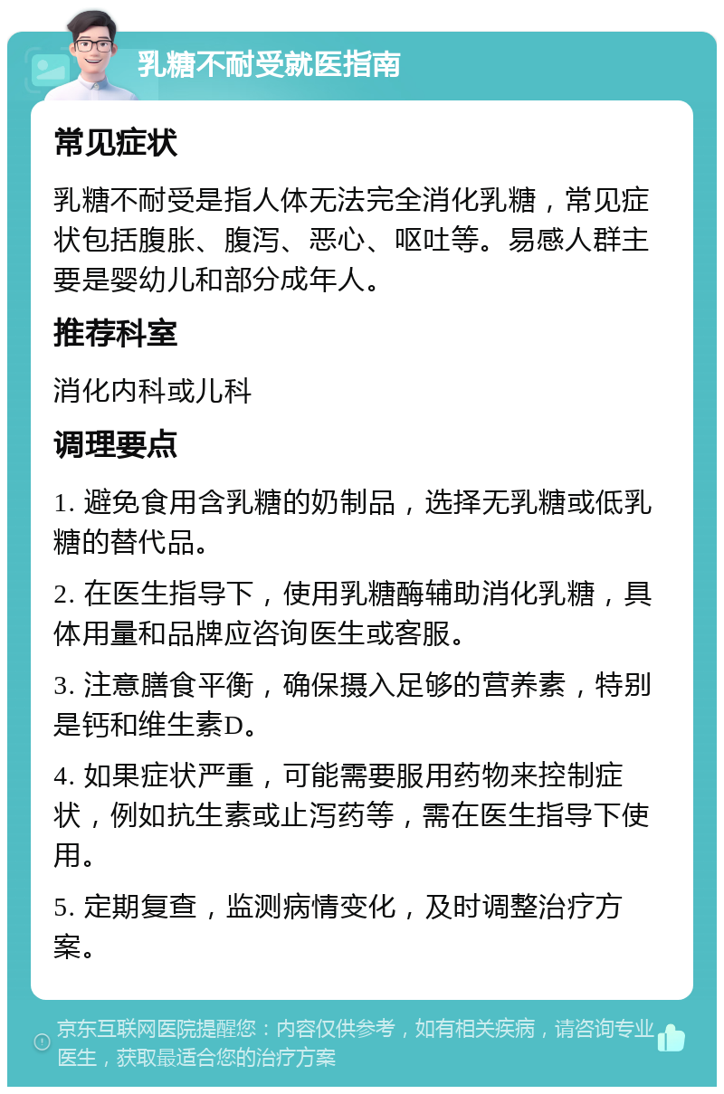 乳糖不耐受就医指南 常见症状 乳糖不耐受是指人体无法完全消化乳糖，常见症状包括腹胀、腹泻、恶心、呕吐等。易感人群主要是婴幼儿和部分成年人。 推荐科室 消化内科或儿科 调理要点 1. 避免食用含乳糖的奶制品，选择无乳糖或低乳糖的替代品。 2. 在医生指导下，使用乳糖酶辅助消化乳糖，具体用量和品牌应咨询医生或客服。 3. 注意膳食平衡，确保摄入足够的营养素，特别是钙和维生素D。 4. 如果症状严重，可能需要服用药物来控制症状，例如抗生素或止泻药等，需在医生指导下使用。 5. 定期复查，监测病情变化，及时调整治疗方案。