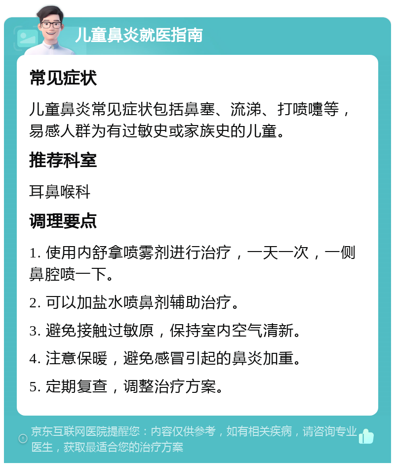 儿童鼻炎就医指南 常见症状 儿童鼻炎常见症状包括鼻塞、流涕、打喷嚏等，易感人群为有过敏史或家族史的儿童。 推荐科室 耳鼻喉科 调理要点 1. 使用内舒拿喷雾剂进行治疗，一天一次，一侧鼻腔喷一下。 2. 可以加盐水喷鼻剂辅助治疗。 3. 避免接触过敏原，保持室内空气清新。 4. 注意保暖，避免感冒引起的鼻炎加重。 5. 定期复查，调整治疗方案。