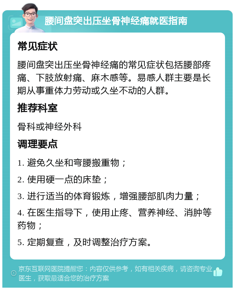 腰间盘突出压坐骨神经痛就医指南 常见症状 腰间盘突出压坐骨神经痛的常见症状包括腰部疼痛、下肢放射痛、麻木感等。易感人群主要是长期从事重体力劳动或久坐不动的人群。 推荐科室 骨科或神经外科 调理要点 1. 避免久坐和弯腰搬重物； 2. 使用硬一点的床垫； 3. 进行适当的体育锻炼，增强腰部肌肉力量； 4. 在医生指导下，使用止疼、营养神经、消肿等药物； 5. 定期复查，及时调整治疗方案。