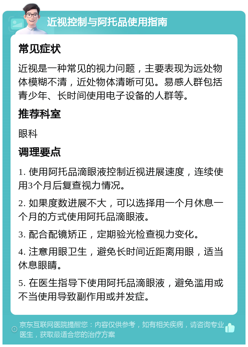 近视控制与阿托品使用指南 常见症状 近视是一种常见的视力问题，主要表现为远处物体模糊不清，近处物体清晰可见。易感人群包括青少年、长时间使用电子设备的人群等。 推荐科室 眼科 调理要点 1. 使用阿托品滴眼液控制近视进展速度，连续使用3个月后复查视力情况。 2. 如果度数进展不大，可以选择用一个月休息一个月的方式使用阿托品滴眼液。 3. 配合配镜矫正，定期验光检查视力变化。 4. 注意用眼卫生，避免长时间近距离用眼，适当休息眼睛。 5. 在医生指导下使用阿托品滴眼液，避免滥用或不当使用导致副作用或并发症。