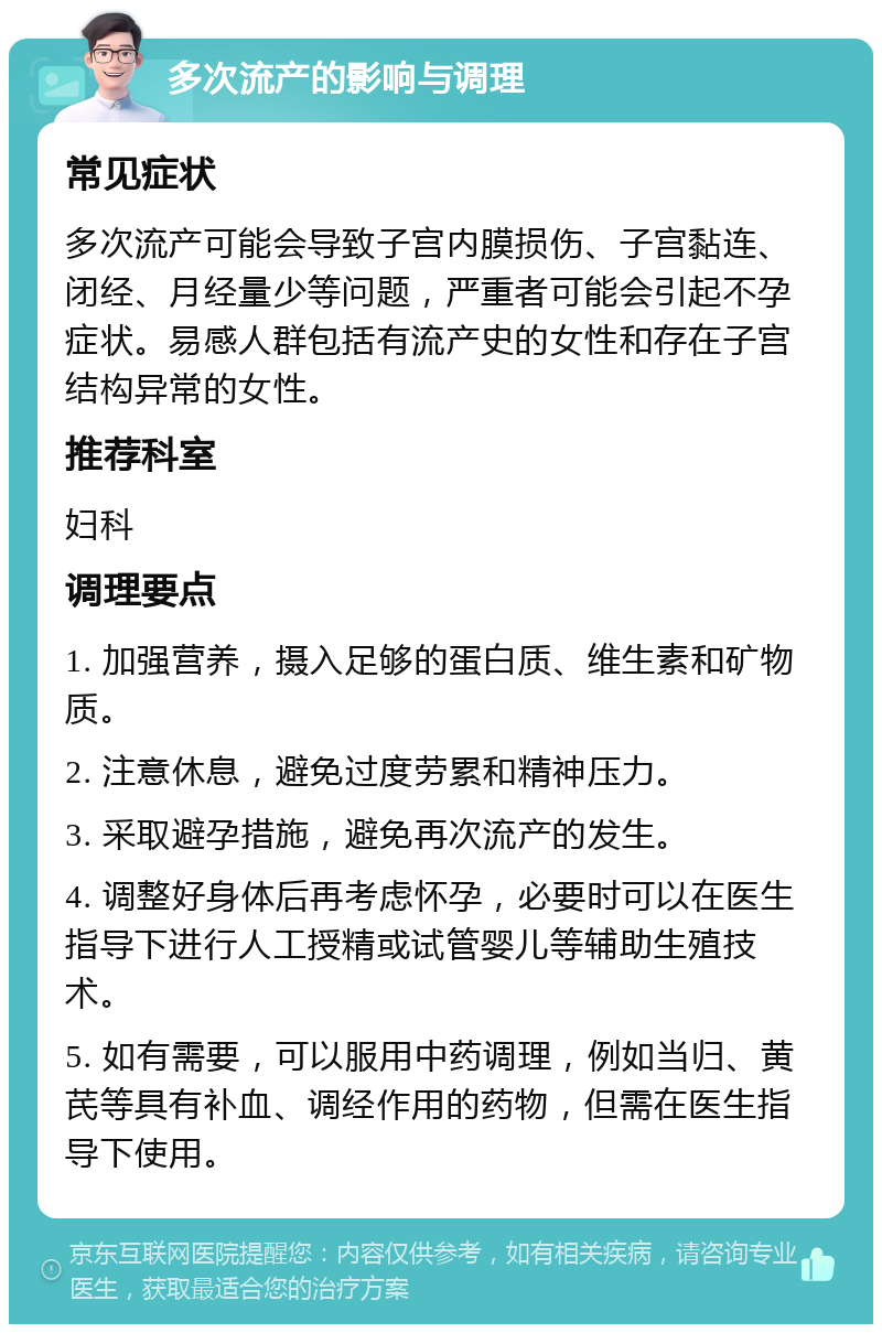 多次流产的影响与调理 常见症状 多次流产可能会导致子宫内膜损伤、子宫黏连、闭经、月经量少等问题，严重者可能会引起不孕症状。易感人群包括有流产史的女性和存在子宫结构异常的女性。 推荐科室 妇科 调理要点 1. 加强营养，摄入足够的蛋白质、维生素和矿物质。 2. 注意休息，避免过度劳累和精神压力。 3. 采取避孕措施，避免再次流产的发生。 4. 调整好身体后再考虑怀孕，必要时可以在医生指导下进行人工授精或试管婴儿等辅助生殖技术。 5. 如有需要，可以服用中药调理，例如当归、黄芪等具有补血、调经作用的药物，但需在医生指导下使用。