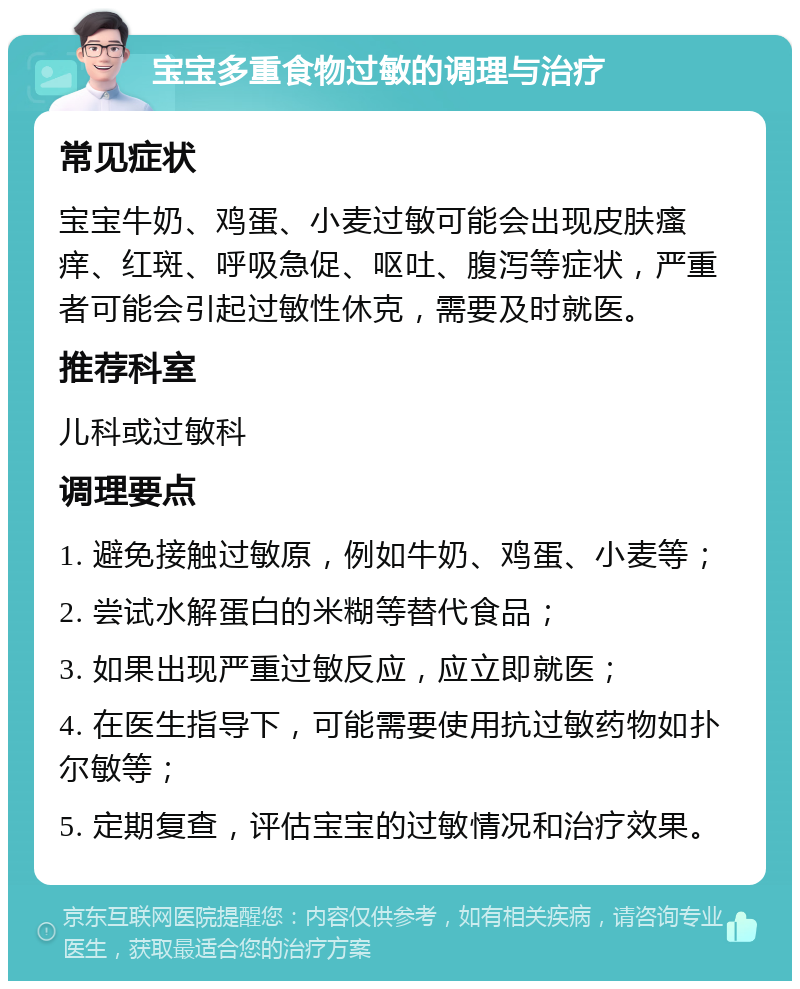 宝宝多重食物过敏的调理与治疗 常见症状 宝宝牛奶、鸡蛋、小麦过敏可能会出现皮肤瘙痒、红斑、呼吸急促、呕吐、腹泻等症状，严重者可能会引起过敏性休克，需要及时就医。 推荐科室 儿科或过敏科 调理要点 1. 避免接触过敏原，例如牛奶、鸡蛋、小麦等； 2. 尝试水解蛋白的米糊等替代食品； 3. 如果出现严重过敏反应，应立即就医； 4. 在医生指导下，可能需要使用抗过敏药物如扑尔敏等； 5. 定期复查，评估宝宝的过敏情况和治疗效果。