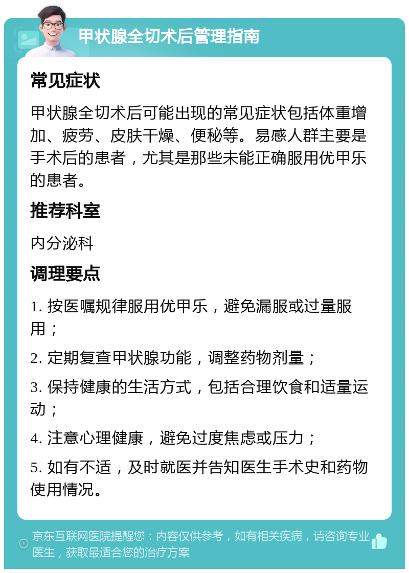 甲状腺全切术后管理指南 常见症状 甲状腺全切术后可能出现的常见症状包括体重增加、疲劳、皮肤干燥、便秘等。易感人群主要是手术后的患者，尤其是那些未能正确服用优甲乐的患者。 推荐科室 内分泌科 调理要点 1. 按医嘱规律服用优甲乐，避免漏服或过量服用； 2. 定期复查甲状腺功能，调整药物剂量； 3. 保持健康的生活方式，包括合理饮食和适量运动； 4. 注意心理健康，避免过度焦虑或压力； 5. 如有不适，及时就医并告知医生手术史和药物使用情况。