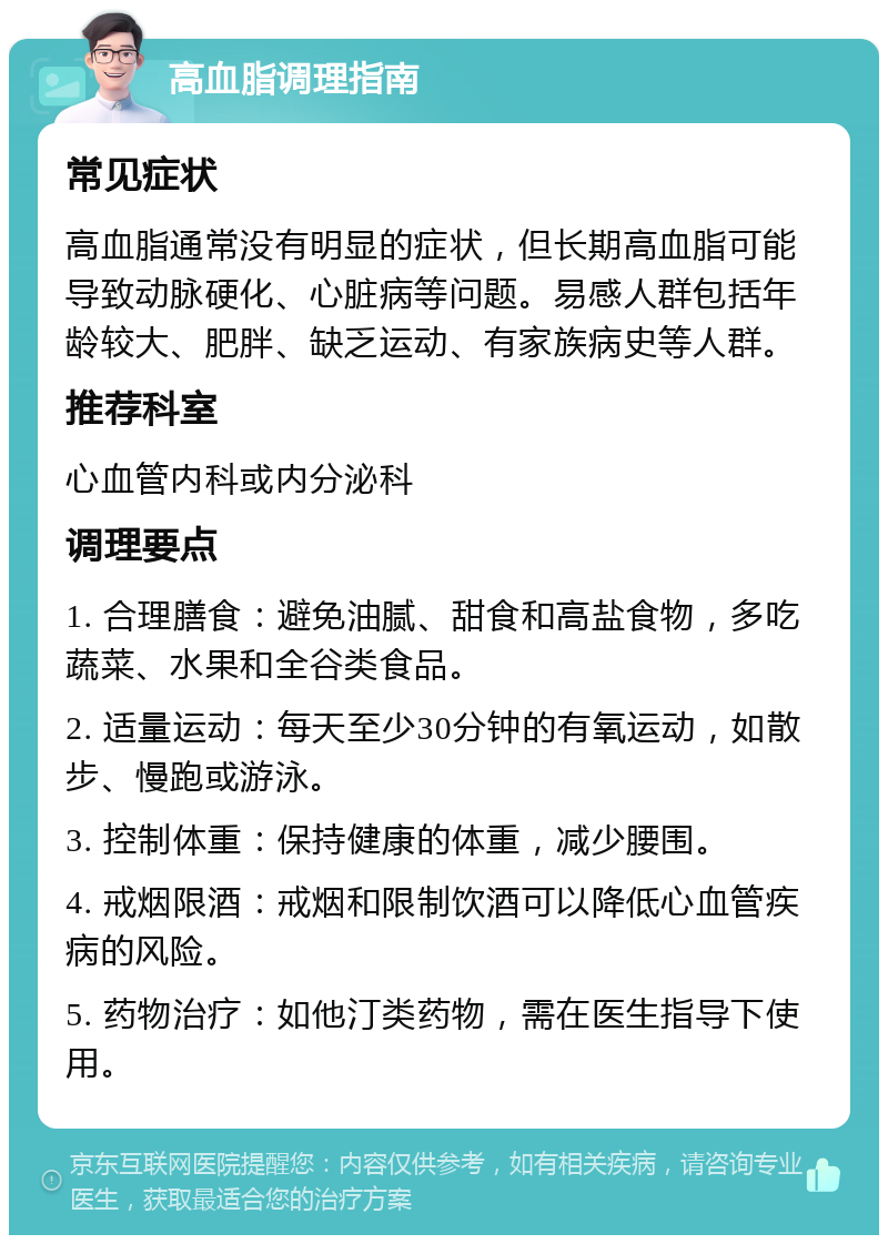 高血脂调理指南 常见症状 高血脂通常没有明显的症状，但长期高血脂可能导致动脉硬化、心脏病等问题。易感人群包括年龄较大、肥胖、缺乏运动、有家族病史等人群。 推荐科室 心血管内科或内分泌科 调理要点 1. 合理膳食：避免油腻、甜食和高盐食物，多吃蔬菜、水果和全谷类食品。 2. 适量运动：每天至少30分钟的有氧运动，如散步、慢跑或游泳。 3. 控制体重：保持健康的体重，减少腰围。 4. 戒烟限酒：戒烟和限制饮酒可以降低心血管疾病的风险。 5. 药物治疗：如他汀类药物，需在医生指导下使用。