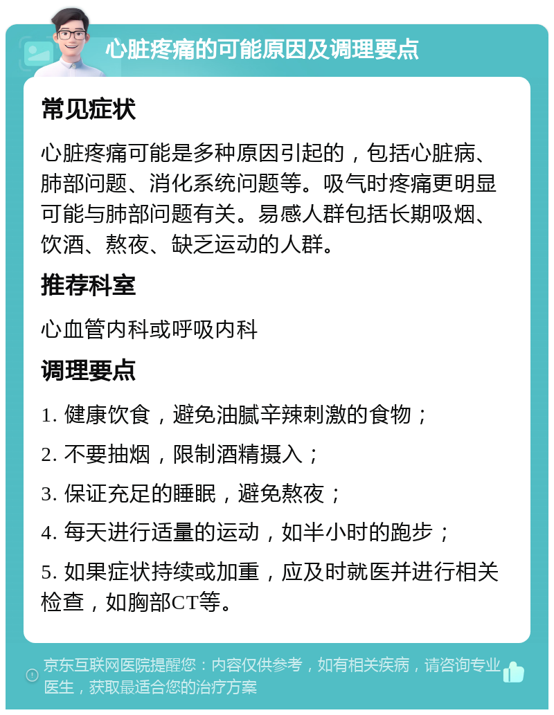 心脏疼痛的可能原因及调理要点 常见症状 心脏疼痛可能是多种原因引起的，包括心脏病、肺部问题、消化系统问题等。吸气时疼痛更明显可能与肺部问题有关。易感人群包括长期吸烟、饮酒、熬夜、缺乏运动的人群。 推荐科室 心血管内科或呼吸内科 调理要点 1. 健康饮食，避免油腻辛辣刺激的食物； 2. 不要抽烟，限制酒精摄入； 3. 保证充足的睡眠，避免熬夜； 4. 每天进行适量的运动，如半小时的跑步； 5. 如果症状持续或加重，应及时就医并进行相关检查，如胸部CT等。