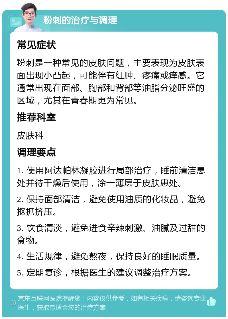 粉刺的治疗与调理 常见症状 粉刺是一种常见的皮肤问题，主要表现为皮肤表面出现小凸起，可能伴有红肿、疼痛或痒感。它通常出现在面部、胸部和背部等油脂分泌旺盛的区域，尤其在青春期更为常见。 推荐科室 皮肤科 调理要点 1. 使用阿达帕林凝胶进行局部治疗，睡前清洁患处并待干燥后使用，涂一薄层于皮肤患处。 2. 保持面部清洁，避免使用油质的化妆品，避免抠抓挤压。 3. 饮食清淡，避免进食辛辣刺激、油腻及过甜的食物。 4. 生活规律，避免熬夜，保持良好的睡眠质量。 5. 定期复诊，根据医生的建议调整治疗方案。