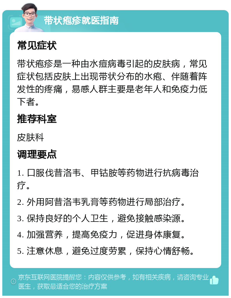 带状疱疹就医指南 常见症状 带状疱疹是一种由水痘病毒引起的皮肤病，常见症状包括皮肤上出现带状分布的水疱、伴随着阵发性的疼痛，易感人群主要是老年人和免疫力低下者。 推荐科室 皮肤科 调理要点 1. 口服伐昔洛韦、甲钴胺等药物进行抗病毒治疗。 2. 外用阿昔洛韦乳膏等药物进行局部治疗。 3. 保持良好的个人卫生，避免接触感染源。 4. 加强营养，提高免疫力，促进身体康复。 5. 注意休息，避免过度劳累，保持心情舒畅。